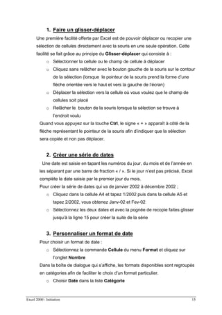 Excel 2000 : Initiation 15
1. Faire un glisser-déplacer
Une première facilité offerte par Excel est de pouvoir déplacer ou recopier une
sélection de cellules directement avec la souris en une seule opération. Cette
facilité se fait grâce au principe du Glisser-déplacer qui consiste à :
o Sélectionner la cellule ou le champ de cellule à déplacer
o Cliquez sans relâcher avec le bouton gauche de la souris sur le contour
de la sélection (lorsque le pointeur de la souris prend la forme d’une
flèche orientée vers le haut et vers la gauche de l’écran)
o Déplacer la sélection vers la cellule où vous voulez que le champ de
cellules soit placé
o Relâcher le bouton de la souris lorsque la sélection se trouve à
l’endroit voulu
Quand vous appuyez sur la touche Ctrl, le signe « + » apparaît à côté de la
flèche représentant le pointeur de la souris afin d’indiquer que la sélection
sera copiée et non pas déplacer.
2. Créer une série de dates
Une date est saisie en tapant les numéros du jour, du mois et de l’année en
les séparant par une barre de fraction « / ». Si le jour n’est pas précisé, Excel
complète la date saisie par le premier jour du mois.
Pour créer la série de dates qui va de janvier 2002 à décembre 2002 ;
o Cliquez dans la cellule A4 et tapez 1/2002 puis dans la cellule A5 et
tapez 2/2002, vous obtenez Janv-02 et Fev-02
o Sélectionnez les deux dates et avec la pognée de recopie faites glisser
jusqu’à la ligne 15 pour créer la suite de la série
3. Personnaliser un format de date
Pour choisir un format de date :
o Sélectionnez la commande Cellule du menu Format et cliquez sur
l’onglet Nombre
Dans la boîte de dialogue qui s’affiche, les formats disponibles sont regroupés
en catégories afin de faciliter le choix d’un format particulier.
o Choisir Date dans la liste Catégorie
 