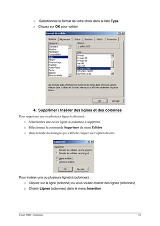 Excel 2000 : Initiation 16
o Sélectionnez le format de votre choix dans la liste Type
o Cliquez sur OK pour valider
4. Supprimer / Insérer des lignes et des colonnes
Pour supprimer une ou plusieurs lignes (colonnes) :
o Sélectionnez une ou les ligne(s) (colonnes) à supprimer
o Sélectionnez la commande Supprimer du menu Edition
o Dans la boîte du dialogue qui s’affiche cliquez sur l’option désirée
Pour insérer une ou plusieurs ligne(s) (colonnes) :
o Cliquez sur la ligne (colonne) ou vous voulez insérer des lignes (colonnes)
o Choisir Lignes (colonnes) dans le menu Insertion
 