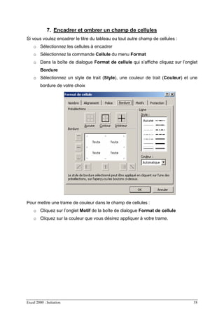 Excel 2000 : Initiation 18
7. Encadrer et ombrer un champ de cellules
Si vous voulez encadrer le titre du tableau ou tout autre champ de cellules :
o Sélectionnez les cellules à encadrer
o Sélectionnez la commande Cellule du menu Format
o Dans la boîte de dialogue Format de cellule qui s’affiche cliquez sur l’onglet
Bordure
o Sélectionnez un style de trait (Style), une couleur de trait (Couleur) et une
bordure de votre choix
Pour mettre une trame de couleur dans le champ de cellules :
o Cliquez sur l’onglet Motif de la boîte de dialogue Format de cellule
o Cliquez sur la couleur que vous désirez appliquer à votre trame.
 