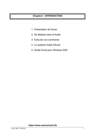Excel 2000 : Initiation 1
Chapitre I : INTRODUCTION
1. Présentation de l’écran
2. Se déplacer dans la feuille
3. Exécuter une commande
4. Le système d’aide d’Excel
5. Quitter Excel pour Windows 2000
https://www.automat-wd.info
 