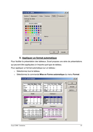 Excel 2000 : Initiation 19
8. Appliquer un format automatique
Pour faciliter la présentation des tableaux, Excel propose une série de présentations
qui peuvent être appliquées à n’importe quel type de tableau.
Pour appliquer un format automatique sur un tableau :
o Sélectionnez tout le tableau
o Sélectionnez la commande Mise en Forme automatique du menu Format
 