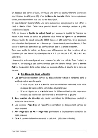 Excel 2000 : Initiation 3
En dessous des barres d’outils, on trouve une barre de couleur blanche (contenant
pour l’instant la référence A1), c’est la Barre de formule. Cette barre a plusieurs
utilités, nous reviendront plus tard sur sa description.
En bas de l’écran Excel s’affiche une barre qui contient actuellement le mot « Prêt »,
c’est la Barre d’état. Cette barre permet d’avoir un message destiné à guider
l’opération en cours.
Enfin on trouve la feuille de calcul Excel qui occupe la totalité de l’espace de
travail. Cette feuille de calcul se présente sous forme de lignes et de colonnes.
Chaque feuille de calcul comporte 65536 lignes et 256 colonnes. C’est pourquoi,
pour visualiser les lignes et les colonnes qui n’apparaissent pas dans l’écran, il faut
utiliser le barres de défilement qui se trouvent en bas et à droite de l’écran.
Dans une feuille de calcul, les lignes sont référencées par des numéros, et les
colonnes par des lettres alphabétiques de A à Z puis de AA à AZ, BA à BZ, etc.
jusqu’à IV.
L’intersection entre une ligne et une colonne s’appelle une cellule. Pour l’instant, la
cellule A1 se distingue des autres cellules par son contour foncé : c’est la cellule
Active. La position de la cellule active est toujours affichée à gauche de la barre de
formule.
2. Se déplacer dans la feuille
Les barres de défilement servent au déplacements vertical et horizontal dans la
feuille de calcul avec la souris.
Si vous cliquez sur et de la barre de défilement verticale, vous vous
déplacez de ligne en ligne vers le bas et vers le haut
Si vous cliquez sur et de la barre de défilement horizontale, vous vous
déplacez de colonne en colonne vers la droite et vers la gauche
Les touches de direction du clavier permettent le déplacement vertical et
horizontal dans l’écran
Les touches Page-Suiv et Page-Préc permettent le déplacement vertical de
page en page
Alt+ Page-Suiv et Alt + Page-Préc permettent le déplacement horizontal de
page en page
Ctr + permet d’aller directement à la cellule A1 (début de la feuille)
 