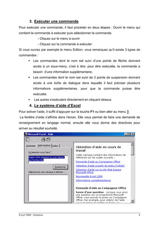 Excel 2000 : Initiation 4
3. Exécuter une commande
Pour exécuter une commande, il faut procéder en deux étapes : Ouvrir le menu qui
contient la commande à exécuter puis sélectionner la commande.
- Cliquez sur le menu à ouvrir
- Cliquez sur la commande à exécuter
Si vous ouvrez par exemple le menu Edition, vous remarquez qu’il existe 3 types de
commandes :
Les commandes dont le nom est suivi d’une pointe de flèche donnant
accès à un sous-menu, c’est à dire, pour être exécutée, la commande a
besoin d’une information supplémentaire.
Les commandes dont le nom est suivi de 3 points de suspension donnant
accès à une boîte de dialogue dans laquelle il faut préciser plusieurs
informations supplémentaires, pour que la commande puisse être
exécutée.
Les autres s‘exécutent directement en cliquant dessus
4. Le système d’aide d’Excel
Pour activer l’aide, il suffit d’appuyer sur la touche F1 ou bien aller au menu ?.
La fenêtre d’aide s’affiche dans l’écran. Elle vous permet de faire une demande de
renseignement en langage normal, ensuite elle vous donne des directives pour
arriver au résultat souhaité.
 