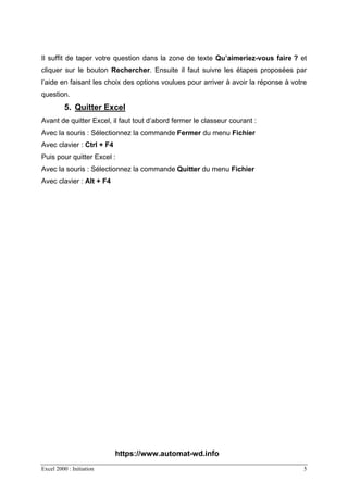 Excel 2000 : Initiation 5
Il suffit de taper votre question dans la zone de texte Qu’aimeriez-vous faire ? et
cliquer sur le bouton Rechercher. Ensuite il faut suivre les étapes proposées par
l’aide en faisant les choix des options voulues pour arriver à avoir la réponse à votre
question.
5. Quitter Excel
Avant de quitter Excel, il faut tout d’abord fermer le classeur courant :
Avec la souris : Sélectionnez la commande Fermer du menu Fichier
Avec clavier : Ctrl + F4
Puis pour quitter Excel :
Avec la souris : Sélectionnez la commande Quitter du menu Fichier
Avec clavier : Alt + F4
https://www.automat-wd.info
 
