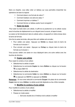 Excel 2000 : Initiation 7
Dans ce chapitre, vous allez créer un tableau qui vous permettra d’assimiler les
opérations de base du logiciel
Comment placer une formule de calcul ?
Comment totaliser une série de valeur ?
Comment imprimer un tableau ?
Comment fermer un tableau après l’avoir enregistré ?
1. Saisir du texte
Pour saisir du texte dans une cellule, il suffit de se positionner sur la cellule voulue
avec le touches de déplacement ou en cliquant avec la souris, et taper le texte.
La saisie se fait directement dans la cellule active, et apparaît en même temps dans
la barre de formule.
Une fois la saisie terminée, elle peut être soit validée soit annulée :
Pour valider une saisie : Appuyez sur Entrée ou cliquez dans la barre de
formule sur le bouton
Pour annuler une saisie : Appuyez sur Echap ou cliquez dans la barre de
formule sur le bouton ×
Vous pouvez valider une saisie en vous déplaçant dans une autre cellule avec les
touches de direction.
2. Copier une cellule
Pour copier le contenu d’une cellule :
Sélectionnez la cellule à copier
Sélectionnez la commande Copier du menu Edition ou cliquez sur le bouton
ou tapez Ctrl + C
Sélectionnez la cellule de destination
Sélectionnez la commande Coller du menu Edition ou cliquez sur le bouton
ou appuyez sur Ctrl+V ou appuyez sur Entrée
Remarque : Si vous avez exécuté la commande Couper à la place de la commande
Copier dans le menu Edition, la cellule aurait été déplacée au lieu d’être recopiée.
3. Modifier le contenu d’une cellule
Pour modifier le contenu d’une cellule :
Sélectionnez la cellule à modifier
Passez en mode saisie :
o Soit avec double-clic à l’intérieur de la cellule à modifier
 