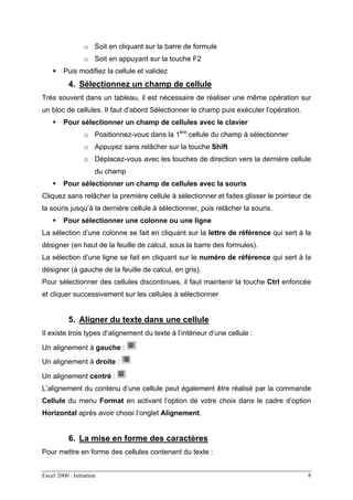 Excel 2000 : Initiation 8
o Soit en cliquant sur la barre de formule
o Soit en appuyant sur la touche F2
Puis modifiez la cellule et validez
4. Sélectionnez un champ de cellule
Très souvent dans un tableau, il est nécessaire de réaliser une même opération sur
un bloc de cellules. Il faut d’abord Sélectionner le champ puis exécuter l’opération.
Pour sélectionner un champ de cellules avec le clavier
o Positionnez-vous dans la 1ére
cellule du champ à sélectionner
o Appuyez sans relâcher sur la touche Shift
o Déplacez-vous avec les touches de direction vers la dernière cellule
du champ
Pour sélectionner un champ de cellules avec la souris
Cliquez sans relâcher la première cellule à sélectionner et faites glisser le pointeur de
la souris jusqu’à la dernière cellule à sélectionner, puis relâcher la souris.
Pour sélectionner une colonne ou une ligne
La sélection d’une colonne se fait en cliquant sur la lettre de référence qui sert à la
désigner (en haut de la feuille de calcul, sous la barre des formules).
La sélection d’une ligne se fait en cliquant sur le numéro de référence qui sert à la
désigner (à gauche de la feuille de calcul, en gris).
Pour sélectionner des cellules discontinues, il faut maintenir la touche Ctrl enfoncée
et cliquer successivement sur les cellules à sélectionner
5. Aligner du texte dans une cellule
Il existe trois types d’alignement du texte à l’intérieur d’une cellule :
Un alignement à gauche :
Un alignement à droite :
Un alignement centré :
L’alignement du contenu d’une cellule peut également être réalisé par la commande
Cellule du menu Format en activant l’option de votre choix dans le cadre d’option
Horizontal après avoir choisi l’onglet Alignement.
6. La mise en forme des caractères
Pour mettre en forme des cellules contenant du texte :
 