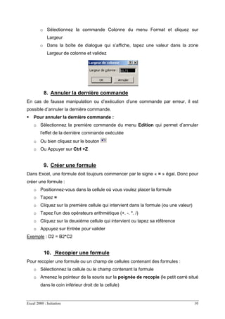 Excel 2000 : Initiation 10
o Sélectionnez la commande Colonne du menu Format et cliquez sur
Largeur
o Dans la boîte de dialogue qui s’affiche, tapez une valeur dans la zone
Largeur de colonne et validez
8. Annuler la dernière commande
En cas de fausse manipulation ou d’exécution d’une commande par erreur, il est
possible d’annuler la dernière commande.
Pour annuler la dernière commande :
o Sélectionnez la première commande du menu Edition qui permet d’annuler
l’effet de la dernière commande exécutée
o Ou bien cliquez sur le bouton
o Ou Appuyer sur Ctrl +Z
9. Créer une formule
Dans Excel, une formule doit toujours commencer par le signe « = » égal. Donc pour
créer une formule :
o Positionnez-vous dans la cellule où vous voulez placer la formule
o Tapez =
o Cliquez sur la première cellule qui intervient dans la formule (ou une valeur)
o Tapez l’un des opérateurs arithmétique (+. -. *. /)
o Cliquez sur la deuxième cellule qui intervient ou tapez sa référence
o Appuyez sur Entrée pour valider
Exemple : D2 = B2*C2
10. Recopier une formule
Pour recopier une formule ou un champ de cellules contenant des formules :
o Sélectionnez la cellule ou le champ contenant la formule
o Amenez le pointeur de la souris sur la poignée de recopie (le petit carré situé
dans le coin inférieur droit de la cellule)
 