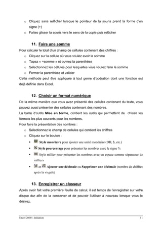 Excel 2000 : Initiation 11
o Cliquez sans relâcher lorsque le pointeur de la souris prend la forme d’un
signe (+)
o Faites glisser la souris vers le sens de la copie puis relâcher
11. Faire une somme
Pour calculer le total d’un champ de cellules contenant des chiffres :
o Cliquez sur la cellule où vous voulez avoir la somme
o Tapez « =somme » et ouvrez la parenthèse
o Sélectionnez les cellules pour lesquelles vous voulez faire la somme
o Fermer la parenthèse et valider
Cette méthode peut être appliquée à tout genre d’opération dont une fonction est
déjà définie dans Excel.
12. Choisir un format numérique
De la même manière que vous avez présenté des cellules contenant du texte, vous
pouvez aussi présenter des cellules contenant des nombres.
La barre d’outils Mise en forme, contient les outils qui permettent de choisir les
formats les plus courants pour les nombres.
Pour faire la présentation des nombres :
o Sélectionnez le champ de cellules qui contient les chiffres
o Cliquez sur le bouton :
Style monétaire pour ajouter une unité monétaire (DH, $, etc.)
Style pourcentage pour présenter les nombres avec le signe %
Style millier pour présenter les nombres avec un espace comme séparateur de
milliers
et Ajouter une décimale ou Supprimer une décimale (nombre de chiffres
après la virgule)
13. Enregistrer un classeur
Après avoir fait votre première feuille de calcul, il est temps de l’enregistrer sur votre
disque dur afin de la conserver et de pouvoir l’utiliser à nouveau lorsque vous le
désirez.
 