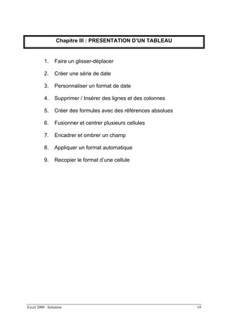 Excel 2000 : Initiation 14
Chapitre III : PRESENTATION D’UN TABLEAU
1. Faire un glisser-déplacer
2. Créer une série de date
3. Personnaliser un format de date
4. Supprimer / Insérer des lignes et des colonnes
5. Créer des formules avec des références absolues
6. Fusionner et centrer plusieurs cellules
7. Encadrer et ombrer un champ
8. Appliquer un format automatique
9. Recopier le format d’une cellule
 