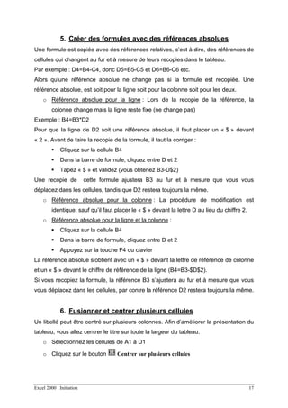 Excel 2000 : Initiation 17
5. Créer des formules avec des références absolues
Une formule est copiée avec des références relatives, c’est à dire, des références de
cellules qui changent au fur et à mesure de leurs recopies dans le tableau.
Par exemple : D4=B4-C4, donc D5=B5-C5 et D6=B6-C6 etc.
Alors qu’une référence absolue ne change pas si la formule est recopiée. Une
référence absolue, est soit pour la ligne soit pour la colonne soit pour les deux.
o Référence absolue pour la ligne : Lors de la recopie de la référence, la
colonne change mais la ligne reste fixe (ne change pas)
Exemple : B4=B3*D2
Pour que la ligne de D2 soit une référence absolue, il faut placer un « $ » devant
« 2 ». Avant de faire la recopie de la formule, il faut la corriger :
Cliquez sur la cellule B4
Dans la barre de formule, cliquez entre D et 2
Tapez « $ » et validez (vous obtenez B3-D$2)
Une recopie de cette formule ajustera B3 au fur et à mesure que vous vous
déplacez dans les cellules, tandis que D2 restera toujours la même.
o Référence absolue pour la colonne : La procédure de modification est
identique, sauf qu’il faut placer le « $ » devant la lettre D au lieu du chiffre 2.
o Référence absolue pour la ligne et la colonne :
Cliquez sur la cellule B4
Dans la barre de formule, cliquez entre D et 2
Appuyez sur la touche F4 du clavier
La référence absolue s’obtient avec un « $ » devant la lettre de référence de colonne
et un « $ » devant le chiffre de référence de la ligne (B4=B3-$D$2).
Si vous recopiez la formule, la référence B3 s’ajustera au fur et à mesure que vous
vous déplacez dans les cellules, par contre la référence D2 restera toujours la même.
6. Fusionner et centrer plusieurs cellules
Un libellé peut être centré sur plusieurs colonnes. Afin d’améliorer la présentation du
tableau, vous allez centrer le titre sur toute la largeur du tableau.
o Sélectionnez les cellules de A1 à D1
o Cliquez sur le bouton Centrer sur plusieurs cellules
 