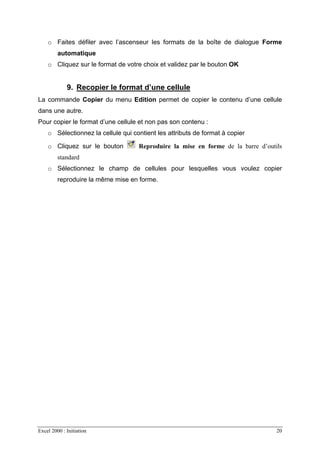 Excel 2000 : Initiation 20
o Faites défiler avec l’ascenseur les formats de la boîte de dialogue Forme
automatique
o Cliquez sur le format de votre choix et validez par le bouton OK
9. Recopier le format d’une cellule
La commande Copier du menu Edition permet de copier le contenu d’une cellule
dans une autre.
Pour copier le format d’une cellule et non pas son contenu :
o Sélectionnez la cellule qui contient les attributs de format à copier
o Cliquez sur le bouton Reproduire la mise en forme de la barre d’outils
standard
o Sélectionnez le champ de cellules pour lesquelles vous voulez copier
reproduire la même mise en forme.
 