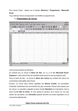 Excel 2000 : Initiation 2
Pour lancer Excel : cliquez sur le bouton Démarrer / Programmes / Microsoft
Excel.
Vous obtenez l’écran correspondant à la fenêtre du logiciel Excel
1. Présentation de l’écran
Comme toute fenêtre de Windows :
En premier lieu on trouve la Barre de titre, où il y a le titre Microsoft Excel-
Classeur1, c’est à dire le titre de la fenêtre Excel suivie du nom du classeur actif.
Sous la barre de titre, on trouve la Barre des menus qui contient les menus de
commandes exécutables dans Excel.
Ensuite, on trouve deux barres appelées les Barres d’outils, qui permettent
d’exécuter directement les commandes les plus courantes d’Excel sans passer par
les menus. La première s’appelle la barre d’outils Standard et la deuxième c’est la
barre d’outils Mie en forme. Si vous placez le pointeur de la souris sur l’un des
bouton de ces barres, une info-bulle apparaît donnant une brève explication sur la
commande sélectionnée.
https://www.automat-wd.info
 