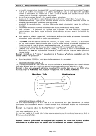Module N° 5 Manipulation de base de donnée Filière : TSSSRI
Page 10/91
• Le modèle conceptuel de données (MCD) permet le passage d'un concret inaccessible (l'univers
réel) à un abstrait manipulable : le schéma conceptuel. Celui-ci peut donc être considéré
comme la description du contenu de la base : c'est le résultat d'un travail d'analyse et de
conception d'un système d'information automatisé.
• Un schéma conceptuel doit offrir les caractéristiques suivantes :
- puissance de représentation : aspects structurels, contraintes existant dans l'univers réel.
- stabilité et flexibilité : l'ajout d'une nouvelle donnée ou d'une nouvelle contrainte ne doit pas
entraîner de changement important dans le schéma.
- simplicité de compréhension : nombre d'éléments réduit, dissociation claire des différents
concepts.
- simplicité d'utilisation : nombre restreint d'outils ou de primitives de manipulation.
- base formelle : la définition du schéma doit s'appuyer sur une méthode rigoureuse,
mathématique, pour éviter toute ambiguïté d'interprétation et pour garantir la fiabilité des
données.
• Pour aboutir au schéma conceptuel, l'analyste doit repérer dans le réel, et recenser de manière
exhaustive, toutes les entités et toutes les associations :
- Une entité peut être définie comme une personne, un objet, un lieu, un statut, un événement
qui ont une existence dans le monde réel. C'est un objet concret ou abstrait, possédant un
certain nombre de caractéristiques spécifiques (exemple : le produit x coûte y francs).
- Généralement, les entités du monde réel se manifestent à travers des faits élémentaires.
- Certains faits faisant intervenir plusieurs entités, il apparaît la notion d'association. Une
association (ou lien) est un ensemble de deux ou plusieurs entités, chacune d'elles jouant un
rôle particulier.
Exemple : le fait que la "voiture x" appartienne à la "personne y" est une association entre les
entités "voiture " et "personne".
• Selon la notation CODASYL, trois types de liens peuvent être envisagés :
- les liens fonctionnels notés N : 1
On a un lien fonctionnel N:1 de A vers B si toute occurrence de A détermine au plus une occurrence
de B, et si à toute occurrence de B, correspond un nombre quelconque d’occurrences de A.
Exemple : dans une compagnie aérienne, connaissant le numéro d'un vol, on en déduit d'une
manière unique la destination, mais plusieurs vols peuvent avoir la même destination.
Numéros Vols Destinations
- les liens hiérarchiques notés 1 : N.
On a un lien hiérarchique 1:N de A vers B si une occurrence de A peut déterminer un nombre
quelconque d’occurrences de B et si, à une occurrence de B, correspond au plus une occurrence de
A.
Exemple : la polygamie est un lien 1 : N de "homme" vers "femme".
- les liens maillés notés N : M.
On a un lien maillé de A vers B s'il n'existe aucune restriction sur le nombre d'occurrences de A et
B intervenant dans le lien.
Exemple : dans un lycée donné, un enseignant peut dispenser des cours dans plusieurs matières
différentes ; de la même façon, une matière peut être dispensée par plusieurs enseignants.
X
Y
Z
W
X
Y
Z
 