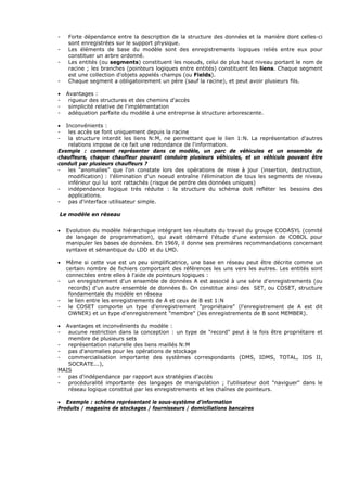 - Forte dépendance entre la description de la structure des données et la manière dont celles-ci
sont enregistrées sur le support physique.
- Les éléments de base du modèle sont des enregistrements logiques reliés entre eux pour
constituer un arbre ordonné.
- Les entités (ou segments) constituent les noeuds, celui de plus haut niveau portant le nom de
racine ; les branches (pointeurs logiques entre entités) constituent les liens. Chaque segment
est une collection d'objets appelés champs (ou Fields).
- Chaque segment a obligatoirement un père (sauf la racine), et peut avoir plusieurs fils.
• Avantages :
- rigueur des structures et des chemins d'accès
- simplicité relative de l'implémentation
- adéquation parfaite du modèle à une entreprise à structure arborescente.
• Inconvénients :
- les accès se font uniquement depuis la racine
- la structure interdit les liens N:M, ne permettant que le lien 1:N. La représentation d'autres
relations impose de ce fait une redondance de l'information.
Exemple : comment représenter dans ce modèle, un parc de véhicules et un ensemble de
chauffeurs, chaque chauffeur pouvant conduire plusieurs véhicules, et un véhicule pouvant être
conduit par plusieurs chauffeurs ?
- les "anomalies" que l'on constate lors des opérations de mise à jour (insertion, destruction,
modification) : l'élimination d'un noeud entraîne l'élimination de tous les segments de niveau
inférieur qui lui sont rattachés (risque de perdre des données uniques)
- indépendance logique très réduite : la structure du schéma doit refléter les besoins des
applications.
- pas d'interface utilisateur simple.
Le modèle en réseau
• Evolution du modèle hiérarchique intégrant les résultats du travail du groupe CODASYL (comité
de langage de programmation), qui avait démarré l'étude d'une extension de COBOL pour
manipuler les bases de données. En 1969, il donne ses premières recommandations concernant
syntaxe et sémantique du LDD et du LMD.
• Même si cette vue est un peu simplificatrice, une base en réseau peut être décrite comme un
certain nombre de fichiers comportant des références les uns vers les autres. Les entités sont
connectées entre elles à l'aide de pointeurs logiques :
- un enregistrement d'un ensemble de données A est associé à une série d'enregistrements (ou
records) d'un autre ensemble de données B. On constitue ainsi des SET, ou COSET, structure
fondamentale du modèle en réseau
- le lien entre les enregistrements de A et ceux de B est 1:N
- le COSET comporte un type d'enregistrement "propriétaire" (l'enregistrement de A est dit
OWNER) et un type d'enregistrement "membre" (les enregistrements de B sont MEMBER).
• Avantages et inconvénients du modèle :
- aucune restriction dans la conception : un type de "record" peut à la fois être propriétaire et
membre de plusieurs sets
- représentation naturelle des liens maillés N:M
- pas d'anomalies pour les opérations de stockage
- commercialisation importante des systèmes correspondants (DMS, IDMS, TOTAL, IDS II,
SOCRATE...),
MAIS
- pas d'indépendance par rapport aux stratégies d'accès
- procéduralité importante des langages de manipulation ; l'utilisateur doit "naviguer" dans le
réseau logique constitué par les enregistrements et les chaînes de pointeurs.
• Exemple : schéma représentant le sous-système d'information
Produits / magasins de stockages / fournisseurs / domiciliations bancaires
 