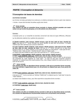 Module N° 5 Manipulation de base de donnée Filière : TSSSRI
PARTIE 3 Conception et démarche
I Conception de bases de données
Les formes normales
Les formes normales permettent de construire un schéma conceptuel correct à partir des relations
« brutes » issues des données recueillies auprès des clients.
1ère
forme normale
Une relation est dite en première forme normale si chaque attribut possède une seule
valeur (ce qui exclut les groupes), et si elle admet une clé primaire.
Exemple:
L'exemple porte sur un ensemble de données concernant des tests de types différents, effectués
sur les éléments matériel d'un système de production :
R (libellé matériel, code marque, libellé marque, type de test, date du test, résultat du
test) n'est pas en 1ère
forme normale car aucun attribut ne peut être clé primaire : le libellé
matériel peut être identique pour plusieurs éléments.
R (code matériel, libellé matériel, code marque, libellé marque, code type de test, libellé
du test, date du test, résultat du test) n'est pas en 1ère
forme normale car on peut faire
plusieurs tests sur un même matériel, ce qui exige de répéter les informations "code type de test",
"libellé du test", "date du test", "résultat du test", dans un même nuple.
La relation doit être éclatée en deux, pour être exprimée en 1ère
forme normale :
R-MATERIEL (code matériel, libellé matériel, code marque, libellé marque)
R-TEST (code matériel, code type, libellé test, date du test, résultat du test)
Les deux relations ne comportent que des attributs sans répétition. Dans R_TEST, la clé primaire
est composée de "code matériel" et "code type" : un type de test peut concerner plusieurs
matériels, un matériel peut être testé plusieurs fois, mais chaque matériel ne subit qu’une fois un
type de test donné.
2ème
forme normale
Une relation est dite en deuxième forme normale si elle est en première forme normale,
et si tout attribut n'appartenant pas à la clé primaire ne dépend pas que d'une partie de
cette clé.
R-TEST(code matériel, code type, libellé test, date du test, résultat du test)
n'est pas en 2ème
forme normale car l'attribut "libellé test" ne dépend que du "code type" et pas du
"code matériel" ;
La relation doit éclatée en deux, pour être exprimée en deuxième forme normale :
R-TEST (code matériel, code type, date du test, résultat du test)
R-TYPETEST (code type, libellé test)
3ème
forme normale
Une relation est dite en troisième forme normale si elle est en deuxième forme normale,
et si toutes les dépendances fonctionnelles issues de la clé primaire sont directes
R-MATERIEL (code matériel, libellé matériel, code marque, libellé marque)
 