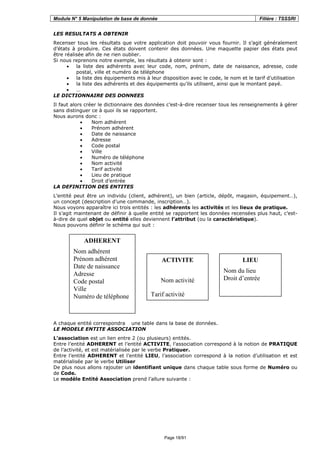 Module N° 5 Manipulation de base de donnée Filière : TSSSRI
Page 18/91
LES RESULTATS A OBTENIR
Recenser tous les résultats que votre application doit pouvoir vous fournir. Il s’agit généralement
d’états à produire. Ces états doivent contenir des données. Une maquette papier des états peut
être réalisée afin de ne rien oublier.
Si nous reprenons notre exemple, les résultats à obtenir sont :
• la liste des adhérents avec leur code, nom, prénom, date de naissance, adresse, code
postal, ville et numéro de téléphone
• la liste des équipements mis à leur disposition avec le code, le nom et le tarif d’utilisation
• la liste des adhérents et des équipements qu’ils utilisent, ainsi que le montant payé.
• …
LE DICTIONNAIRE DES DONNEES
Il faut alors créer le dictionnaire des données c’est-à-dire recenser tous les renseignements à gérer
sans distinguer ce à quoi ils se rapportent.
Nous aurons donc :
• Nom adhérent
• Prénom adhérent
• Date de naissance
• Adresse
• Code postal
• Ville
• Numéro de téléphone
• Nom activité
• Tarif activité
• Lieu de pratique
• Droit d’entrée
LA DEFINITION DES ENTITES
L’entité peut être un individu (client, adhérent), un bien (article, dépôt, magasin, équipement…),
un concept (description d’une commande, inscription…).
Nous voyons apparaître ici trois entités : les adhérents les activités et les lieux de pratique.
Il s’agit maintenant de définir à quelle entité se rapportent les données recensées plus haut, c’est-
à-dire de quel objet ou entité elles deviennent l’attribut (ou la caractéristique).
Nous pouvons définir le schéma qui suit :
A chaque entité correspondra une table dans la base de données.
LE MODELE ENTITE ASSOCIATION
L’association est un lien entre 2 (ou plusieurs) entités.
Entre l’entité ADHERENT et l’entité ACTIVITE, l’association correspond à la notion de PRATIQUE
de l’activité, et est matérialisée par le verbe Pratiquer.
Entre l’entité ADHERENT et l’entité LIEU, l’association correspond à la notion d’utilisation et est
matérialisée par le verbe Utiliser
De plus nous allons rajouter un identifiant unique dans chaque table sous forme de Numéro ou
de Code.
Le modèle Entité Association prend l’allure suivante :
ADHERENT
Nom adhérent
Prénom adhérent
Date de naissance
Adresse
Code postal
Ville
Numéro de téléphone
ACTIVITE
Nom activité
Tarif activité
LIEU
Nom du lieu
Droit d’entrée
 