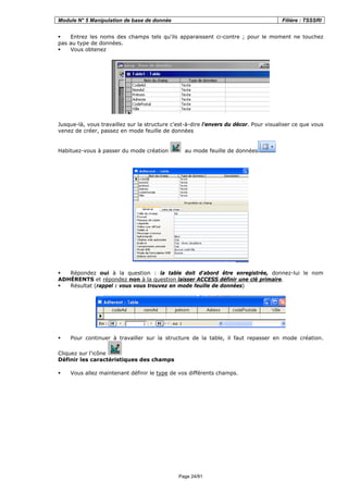 Module N° 5 Manipulation de base de donnée Filière : TSSSRI
Page 24/91
Entrez les noms des champs tels qu'ils apparaissent ci-contre ; pour le moment ne touchez
pas au type de données.
Vous obtenez
Jusque-là, vous travaillez sur la structure c'est-à-dire l'envers du décor. Pour visualiser ce que vous
venez de créer, passez en mode feuille de données
Habituez-vous à passer du mode création au mode feuille de données
Répondez oui à la question : la table doit d'abord être enregistrée, donnez-lui le nom
ADHÉRENTS et répondez non à la question laisser ACCESS définir une clé primaire.
Résultat (rappel : vous vous trouvez en mode feuille de données)
Pour continuer à travailler sur la structure de la table, il faut repasser en mode création.
Cliquez sur l'icône
Définir les caractéristiques des champs
Vous allez maintenant définir le type de vos différents champs.
 