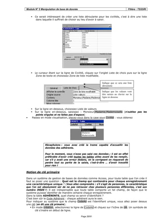 Module N° 5 Manipulation de base de donnée Filière : TSSSRI
Page 26/91
Ce serait intéressant de créer une liste déroulante pour les civilités, c'est à dire une liste
dans laquelle il suffirait de choisir au lieu d'avoir à saisir.
Le curseur étant sur la ligne de Civilité, cliquez sur l'onglet Liste de choix puis sur la ligne
Zone de texte et choisissez Zone de liste modifiable.
Sur la ligne en-dessous, choisissez Liste de valeurs
Sur la ligne en-dessous, saisissez : Monsieur;Madame;Mademoiselle (n'oubliez pas les
points virgules et ne faites pas d'espace)
Passez en mode visualisation, placez-vous dans la case sous Civilité : vous obtenez
Récapitulons : vous avez créé la trame capable d’accueillir les
données des adhérents.
Pour le moment, vous n’avez pas saisi ces données ; il est en effet
préférable d’avoir créé toutes les tables utiles avant de les remplir,
car s’il y avait une erreur dedans, en la corrigeant on risquerait de
perdre tout ou partie de la saisie, c’est-à-dire … d’avoir travaillé
pour rien !
Notion de clé primaire
Dans un système de gestion de bases de données comme Access, pour toute table que l’on crée il
faut se poser une question : Quel est le champ qui contiendra pour chaque enregistrement
une caractéristique unique ? (Vous allez comprendre : s’il s’agit de personnes, la caractéristique
que l’on est absolument sûr de ne pas retrouver chez plusieurs personnes différentes, c’est son
numéro INSEE !) Il est indispensable que toute table comporte un tel champ, de façon que le
système puissse identifier de manière certaine chaque enregistrement.
Dans la table ADHÉRENTS, quel champ va servir d’identifiant ?
C’est bien sûr le Code Adhérent : chaque adhérent aura le sien.
Pour indiquer au système que le champ CodeAd est l’identifiant unique, vous allez poser dessus
une clé (on dit une clé primaire).
En mode création, sélectionnez la ligne de CodeAd et cliquez sur l’icône de clé. Un symbole de
clé s’insère en début de ligne.
Indique que ce sera une liste
déroulante
Indique que les valeurs vont
être saisies au clavier sur la
ligne en dessous
 