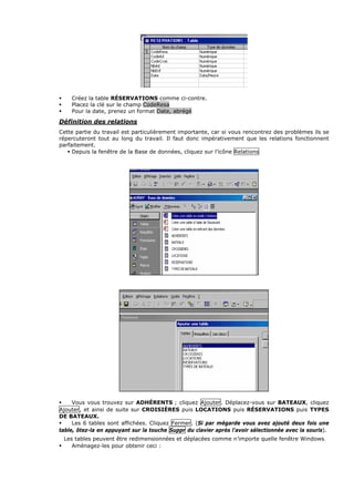 Créez la table RÉSERVATIONS comme ci-contre.
Placez la clé sur le champ CodeResa
Pour la date, prenez un format Date, abrégé
Définition des relations
Cette partie du travail est particulièrement importante, car si vous rencontrez des problèmes ils se
répercuteront tout au long du travail. Il faut donc impérativement que les relations fonctionnent
parfaitement.
Depuis la fenêtre de la Base de données, cliquez sur l’icône Relations
Vous vous trouvez sur ADHÉRENTS ; cliquez Ajouter. Déplacez-vous sur BATEAUX, cliquez
Ajouter, et ainsi de suite sur CROISIÈRES puis LOCATIONS puis RÉSERVATIONS puis TYPES
DE BATEAUX.
Les 6 tables sont affichées. Cliquez Fermer. (Si par mégarde vous avez ajouté deux fois une
table, ôtez-la en appuyant sur la touche Suppr du clavier après l'avoir sélectionnée avec la souris).
Les tables peuvent être redimensionnées et déplacées comme n’importe quelle fenêtre Windows.
Aménagez-les pour obtenir ceci :
 