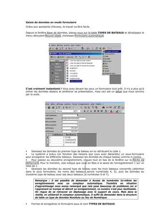 Saisie de données en mode formulaire
Grâce aux assistants d'Access, le travail va être facile.
Depuis la fenêtre Base de données, placez-vous sur la table TYPES DE BATEAUX et développez le
menu déroulant Nouvel objet, choisissez Formulaire automatique.
C'est vraiment instantané ! Vous avez devant les yeux un formulaire tout prêt. Il n'y a plus qu'à
entrer les données dedans et améliorer sa présentation, mais ceci est un détail que nous verrons
par la suite.
Saisissez les données du premier type de bateau en lui attribuant le code 1.
Le système a prévu (en fonction des liaisons que vous avez déclarées) un sous-formulaire
pour enregistrer les différents bateaux. Saisissez les données de chaque bateau comme ci-contre.
Pour passez au deuxième enregistrement, cliquez tout en bas de la fenêtre sur la flèche de
défilement. Pour le moment, cela indique que vous en êtes à la saisie de l'enregistrement 1 sur un
total de 1.
Saisissez les données du second type de bateau avec les trois bateaux concernés (attention
dans le sous formulaire, les noms des bateaux seront numérotés 4, 5), puis les données du
troisième type de bateau avec ses deux bateaux (à numéroter 6 et 7).
Remarque : Il est possible de demander à Access de numéroter lui-même les
enregistrements avec un compteur automatique. Toutefois en situation
d'apprentissage nous avons remarqué que cela pose beaucoup de problèmes car si
l'apprenant se trompe et détruit un enregistrement, ce numéro n'est plus réutilisable.
On risque de se retrouver en déphasage avec le support de cours. Mais dans la
réalité, on utiliserait le compteur automatique. Il suffit de demander dans la structure
de table un type de données NumAuto au lieu de Numérique.
Fermez et enregistrez le formulaire sous le nom TYPES DE BATEAUX.
 