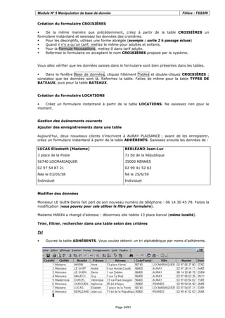 Module N° 5 Manipulation de base de donnée Filière : TSSSRI
Page 34/91
Création du formulaire CROISIÈRES
De la même manière que précédemment, créez à partir de la table CROISIÈRES un
formulaire instantané et saisissez les données des croisières.
Pour les descriptifs, utilisez une forme abrégée (exemple : sortie 2 h passage écluse)
Quand il n'y a qu'un tarif, mettez le même pour adultes et enfants.
Pour la Formule Moussaillons, mettez 0 dans tarif adulte.
Refermez le formulaire en acceptant le nom CROISIÈRES proposé par le système.
Vous allez vérifier que les données saisies dans le formulaire sont bien présentes dans les tables.
Dans la fenêtre Base de données, cliquez l'élément Tables et double-cliquez CROISIÈRES ;
constatez que les données sont là. Refermez la table. Faites de même pour la table TYPES DE
BATEAUX, puis pour la table BATEAUX.
Création du formulaire LOCATIONS
Créez un formulaire instantané à partir de la table LOCATIONS. Ne saisissez rien pour le
moment.
Gestion des événements courants
Ajouter des enregistrements dans une table
Aujourd'hui, deux nouveaux clients s'inscrivent à AURAY PLAISANCE ; avant de les enregistrer,
créez un formulaire instantané à partir de la table ADHÉRENTS. Saisissez ensuite les données de :
LUCAS Elizabeth (Madame)
3 place de la Poste
56740 LOCMARIAQUER
02 97 54 87 21
Née le 03/05/58
Individuel
BERLÉAND Jean-Luc
71 bd de la République
35000 RENNES
02 99 41 52 63
Né le 25/6/59
Individuel
Modifier des données
Monsieur LE GUEN Denis fait part de son nouveau numéro de téléphone : 06 14 30 45 78. Faites la
modification (vous pouvez pour cela utiliser le filtre par formulaire).
Madame MARIN a changé d’adresse : désormais elle habite 13 place Kerval (même localité).
Trier, filtrer, rechercher dans une table selon des critères
Tri
Ouvrez la table ADHÉRENTS. Vous voulez obtenir un tri alphabétique par noms d’adhérents.
 