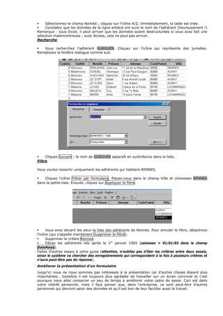 Sélectionnez le champ NomAd ; cliquez sur l’icône A/Z. Immédiatement, la table est triée.
Constatez que les données de la ligne entière ont suivi le nom de l’adhérent (heureusement !)
Remarque : sous Excel, il peut arriver que les données soient destructurées si vous avez fait une
sélection malencontreuse ; avec Access, cela ne peut pas arriver.
Recherche
Vous recherchez l’adhérent GUEGUEN. Cliquez sur l’icône qui représente des jumelles.
Remplissez la fenêtre dialogue comme suit.
Cliquez Suivant : le nom de GUEGUEN apparaît en surbrillance dans la liste.
Filtre
Vous voulez ressortir uniquement les adhérents qui habitent RENNES.
Cliquez l’icône Filtrer par formulaire. Placez-vous dans le champ Ville et choisissez RENNES
dans la petite liste. Ensuite, cliquez sur Appliquer le filtre.
Vous avez devant les yeux la liste des adhérents de Rennes. Pour annuler le filtre, désactivez
l’icône (qui s’appelle maintenant Supprimer le filtre).
Supprimer le critère Rennes.
Filtrez les adhérents nés après le 1er
janvier 1965 (saisissez > 01/01/65 dans le champ
DateNaiss).
Faites d’autres essais à votre guise (attention, n’oubliez pas d’ôter les critères entre deux essais,
sinon le système va chercher des enregistrements qui correspondent à la fois à plusieurs critères et
n’aura peut-être pas de réponse).
Améliorer la présentation d'un formulaire
Jusqu'ici nous ne nous sommes pas intéressés à la présentation car d'autres choses étaient plus
importantes… toutefois il est toujours plus agréable de travailler sur un écran convivial et c'est
pourquoi vous allez consacrer un peu de temps à améliorer votre cadre de saisie. Ceci est dans
votre intérêt personnel, mais il faut penser que, dans l'entreprise, ce sont peut-être d'autres
personnes qui devront saisir des données et qu'il est bon de leur faciliter aussi le travail.
 