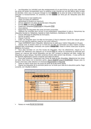 Les étiquettes (ou intitulés) sont des emplacements où on peut écrire ce qu’on veut, alors que
les zones de textes correspondent pour le système à des champs qui ont été définis dans la base
de données. Ainsi vous ne pouvez changer le mot CodeAd de la zone de texte à fond blanc sans
perturber le fonctionnement. En revanche, le mot CodeAd sur fond gris de l’étiquette peut être
modifié.
Sélectionnez le mot CodeAd ainsi
Tapez à la place N° Adhérent
Agrandissez la fenêtre au maximum
Ecrivez Adhérent à la place de Civilité dans l'étiquette
Ecrivez NOM à la place de NomAd
Supprimez l'étiquette CodePostal et l'étiquette Ville
Vous obtenez
Rapprochez les étiquettes des zones de texte concernées
Déplacez les contrôles pour arriver à une présentation ressemblant à celle-ci. Renommez les
étiquettes Numtel en Téléphone, DateAd en Date d'adhésion, DateNaiss en Né(e) le.
Cliquez Affichage En-tête/Pied de formulaire.
Ouvrez la boîte à outils
Cliquez l'outil Aa
Créez une étiquette dans l'en-tête de formulaire (il faut la dessiner c'est-à-dire cliquer glisser
depuis le coin gauche supérieur jusqu'au coin droit inférieur).
Tapez ADHERENTS dans l'étiquette. Sélectionnez le cadre pour mettre l'étiquette en 24 gras.
Cliquez avec le bouton droit sur le fond de l'en-tête de formulaire et dans l'option Couleur
d'arrière-plan remplissage, choisissez une couleur orange clair. Faites la même chose pour la partie
Détail du formulaire.
Vous allez formater en une fois toutes les étiquettes. Pour les sélectionner, cliquez sur la
première (N° Adhérent) puis appuyez sur la touche MAJ du clavier et maintenez-la enfoncée puis
cliquez sur chacune des autres étiquettes une par une. Lorsque la sélection est faite, mettez les
étiquettes en gras italique. Peut-être certaines d'entre elles seront trop étroites… il vous suffira de
les agrandir légèrement comme n'importe quel objet de dessin.
Vous allez améliorer l'alignement des zones de texte et des étiquettes. Sélectionnez les zones
de texte (fond blanc) de la première partie, depuis CodeAd jusqu'à CodePostal. Cliquez avec le
bouton droit dans cette sélection et choisissez Alignement puis Gauche.
Faites la même chose pour les zones de texte de la deuxième partie.
Alignez les étiquettes de la première partie sur la droite puis celle de la deuxième partie. Page
suivante, voir résultat à obtenir.
Passez en mode Feuille de données
 