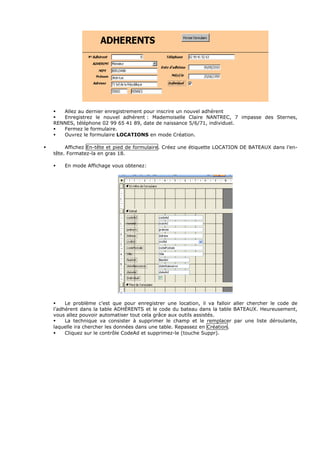 Allez au dernier enregistrement pour inscrire un nouvel adhérent
Enregistrez le nouvel adhérent : Mademoiselle Claire NANTREC, 7 impasse des Sternes,
RENNES, téléphone 02 99 65 41 89, date de naissance 5/6/71, individuel.
Fermez le formulaire.
Ouvrez le formulaire LOCATIONS en mode Création.
Affichez En-tête et pied de formulaire. Créez une étiquette LOCATION DE BATEAUX dans l’en-
tête. Formatez-la en gras 18.
En mode Affichage vous obtenez:
Le problème c’est que pour enregistrer une location, il va falloir aller chercher le code de
l’adhérent dans la table ADHÉRENTS et le code du bateau dans la table BATEAUX. Heureusement,
vous allez pouvoir automatiser tout cela grâce aux outils assistés.
La technique va consister à supprimer le champ et le remplacer par une liste déroulante,
laquelle ira chercher les données dans une table. Repassez en Création.
Cliquez sur le contrôle CodeAd et supprimez-le (touche Suppr).
 