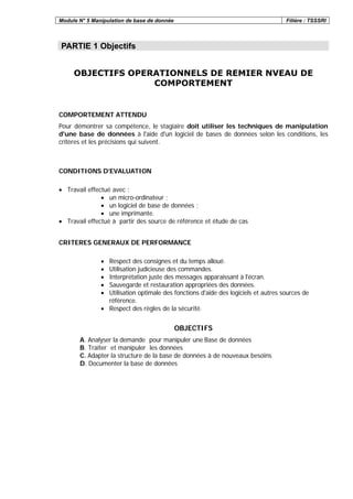 Module N° 5 Manipulation de base de donnée Filière : TSSSRI
PARTIE 1 Objectifs
OBJECTIFS OPERATIONNELS DE REMIER NVEAU DE
COMPORTEMENT
COMPORTEMENT ATTENDU
Pour démontrer sa compétence, le stagiaire doit utiliser les techniques de manipulation
d'une base de données à l'aide d'un logiciel de bases de données selon les conditions, les
critères et les précisions qui suivent.
CONDITIONS D’EVALUATION
• Travail effectué avec :
• un micro-ordinateur ;
• un logiciel de base de données ;
• une imprimante.
• Travail effectué à partir des source de référence et étude de cas
CRITERES GENERAUX DE PERFORMANCE
• Respect des consignes et du temps alloué.
• Utilisation judicieuse des commandes.
• Interprétation juste des messages apparaissant à l'écran.
• Sauvegarde et restauration appropriées des données.
• Utilisation optimale des fonctions d'aide des logiciels et autres sources de
référence.
• Respect des règles de la sécurité.
OBJECTIFS
A. Analyser la demande pour manipuler une Base de données
B. Traiter et manipuler les données
C. Adapter la structure de la base de données à de nouveaux besoins
D. Documenter la base de données
 