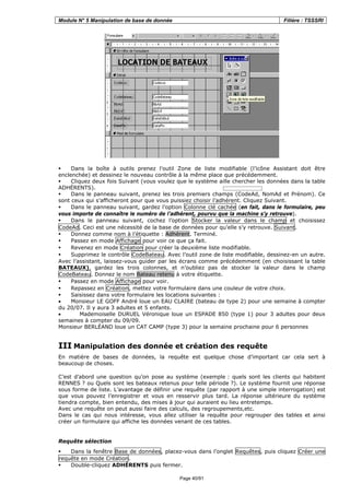 Module N° 5 Manipulation de base de donnée Filière : TSSSRI
Page 40/91
Dans la boîte à outils prenez l’outil Zone de liste modifiable (l’icône Assistant doit être
enclenchée) et dessinez le nouveau contrôle à la même place que précédemment.
Cliquez deux fois Suivant (vous voulez que le système aille chercher les données dans la table
ADHÉRENTS).
Dans le panneau suivant, prenez les trois premiers champs (CodeAd, NomAd et Prénom). Ce
sont ceux qui s’afficheront pour que vous puissiez choisir l’adhérent. Cliquez Suivant.
Dans le panneau suivant, gardez l’option Colonne clé cachée (en fait, dans le formulaire, peu
vous importe de connaître le numéro de l’adhérent, pourvu que la machine s’y retrouve).
Dans le panneau suivant, cochez l’option Stocker la valeur dans le champ et choisissez
CodeAd. Ceci est une nécessité de la base de données pour qu’elle s’y retrouve. Suivant.
Donnez comme nom à l’étiquette : Adhérent. Terminé.
Passez en mode Affichage pour voir ce que ça fait.
Revenez en mode Création pour créer la deuxième liste modifiable.
Supprimez le contrôle CodeBateau. Avec l’outil zone de liste modifiable, dessinez-en un autre.
Avec l’assistant, laissez-vous guider par les écrans comme précédemment (en choisissant la table
BATEAUX), gardez les trois colonnes, et n’oubliez pas de stocker la valeur dans le champ
CodeBateau. Donnez le nom Bateau retenu à votre étiquette.
Passez en mode Affichage pour voir.
Repassez en Création, mettez votre formulaire dans une couleur de votre choix.
Saisissez dans votre formulaire les locations suivantes :
• Monsieur LE GOFF André loue un EAU CLAIRE (bateau de type 2) pour une semaine à compter
du 20/07. Il y aura 3 adultes et 5 enfants.
• Mademoiselle DURUEL Véronique loue un ESPADE 850 (type 1) pour 3 adultes pour deux
semaines à compter du 09/09.
Monsieur BERLÉAND loue un CAT CAMP (type 3) pour la semaine prochaine pour 6 personnes
III Manipulation des donnée et création des requête
En matière de bases de données, la requête est quelque chose d’important car cela sert à
beaucoup de choses.
C’est d’abord une question qu’on pose au système (exemple : quels sont les clients qui habitent
RENNES ? ou Quels sont les bateaux retenus pour telle période ?). Le système fournit une réponse
sous forme de liste. L’avantage de définir une requête (par rapport à une simple interrogation) est
que vous pouvez l’enregistrer et vous en resservir plus tard. La réponse ultérieure du système
tiendra compte, bien entendu, des mises à jour qui auraient eu lieu entretemps.
Avec une requête on peut aussi faire des calculs, des regroupements,etc.
Dans le cas qui nous intéresse, vous allez utiliser la requête pour regrouper des tables et ainsi
créer un formulaire qui affiche les données venant de ces tables.
Requête sélection
Dans la fenêtre Base de données, placez-vous dans l’onglet Requêtes, puis cliquez Créer une
requête en mode Création.
Double-cliquez ADHÉRENTS puis fermer.
 