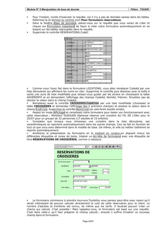 Module N° 5 Manipulation de base de donnée Filière : TSSSRI
Page 42/91
Pour l’instant, inutile d’exécuter la requête, car il n’y a pas de données saisies dans les tables.
Refermez-la et donnez-lui comme nom Pour formulaire réservations.
Dans la fenêtre Base de données, placez-vous sur la requête que vous venez de créer et
cliquez sur Formulaire instantané de façon à créer votre formulaire automatiquement en se
basant sur les tables regroupées dans la requête.
Supprimez le contrôle RESERVATIONS.CodeC
Comme vous l’avez fait dans le formulaire LOCATIONS, vous allez remplacer CodeAd par une
liste déroulante qui affichera les noms en clair. Supprimez le contrôle puis dessinez avec la boîte à
outils une zone de liste modifiable puis laissez-vous guider par les écrans en choisissant la talbe
ADHÉRENTS et en demandant l’affichage des champs CodeAd, NomAd, Prénom. N’oubliez pas de
stocker la valeur dans le champ CodeAd.
Remplacez aussi le contrôle CROISIERES.CodeCrois par une liste modifiable (choisissez la
talbe CROISIÈRES et demandez l’affichage des 2 premiers champs) et stockez la valeur dans le
champ CodCrois. Supprimez le contrôle NomCrois car cela ferait double emploi.
Passez en mode Affichage et remplissez votre formulaire pour tester son fonctionnement avec
cette réservation : Monsieur GUEGUEN Alphonse réserve une croisière AU FIL DE L'EAU pour le
20/07 pour un groupe de 32 personnes (17 adultes et 15 enfants)
Constatez que lorsque vous choisissez une croisière dans la liste déroulante, ses
caractéristiques se reportent automatiquement dans les autres champs. Ceci se fait en fonction de
tout ce que vous avez déterminé dans le modèle de base. De même, la ville où habite l’adhérent se
reporte automatiquement.
Améliorez la présentation du formulaire en le mettant en couleur,en alignant mieux les
différentes étiquettes et zones de texte. Insérer un en-tête de formulaire avec une étiquette de
titre RÉSERVATIONS DE CROISIÈRES, comme ci-dessous.
Le formulaire commence à prendre tournure.Toutefois vous pensez peut-être avec raison qu’il
serait intéressant de pouvoir calculer directement le coût de cette réservation pour le client. Le
nombre d’adultes et d’enfants est connu, de même que les tarifs. Il faudrait pouvoir créer un
champ qui calcule. C’est possible ! Mais rappelez-vous, le formulaire est basé sur une requête.
C’est dans celle-ci qu’il faut préparer le champ calculé ; ensuite il suffira d’insérer ce nouveau
champ dans le formulaire.
 
