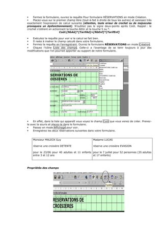 Fermez le formulaire, ouvrez la requête Pour formulaire RÉSERVATIONS en mode Création.
Placez-vous sur le premier champ libre (tout-à-fait à droite de tous les autres) et saisissez très
exactement l’expression de calcul suivante (attention, toute erreur de crochet ou de majuscules
provoquera un dysfonctionnement). N’oubliez pas le signe deux-points après Coût. Rappel : le
crochet s’obtient en actionnant la touche AltGr et la touche 5 ou °.
Coût:[NbAd]*[TarifAd]+[NbEnf]*[TarifEnf]
Exécutez la requête pour voir si le calcul se fait bien.
Il reste à insérer le champ calculé dans votre formulaire.
Fermez la requête en l’enregistrant. Ouvrez le formulaire RÉSERVATIONS en mode Création.
Cliquez l’icône Liste des champs. Celle-ci a l’avantage de se tenir toujours à jour des
modifications que l’on pourrait apporter au support de notre formulaire.
En effet, dans la liste qui apparaît vous voyez le champ Coût que vous venez de créer. Prenez-
le avec la souris et placez-le dans le formulaire.
Passez en mode Affichage pour voir.
Enregistrez les deux réservations suivantes dans votre formulaire.
Monsieur MALECK Guy
réserve une croisière DETENTE
pour le 23/06 pour 40 adultes et 11 enfants
entre 3 et 12 ans
Madame LUCAS
réserve une croisière EVASION
pour le 7 juillet pour 52 personnes (35 adultes
et 17 enfants)
Propriétés des champs
 