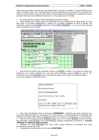 Module N° 5 Manipulation de base de donnée Filière : TSSSRI
Page 44/91
Vous pouvez constater que dès que vous positionnez le nom de la croisière, le reste s’affiche de lui-
même. Toutefois vous avez remarqué que la touche tabulation qui vous permet de passer d’un
champ à l’autre passe un peu du coq à l’âne car les champs ont été déplacés ou rajoutés et cela ne
suit pas l’ordre qui vous faciliterait la saisie. Il y a heureusement un remède.
En mode Création, cliquez l’icône Propriétés de la barre d’outils.
Cette fenêtre vous montre toutes les propriétés de tous les éléments de votre écran. Ici vous
êtes dans le formulaire Réservations. Cliquez sur le champ CodeResa et dans la fenêtre des
propriétés, prenez l’onglet Autres. Regardez la ligne Index Tabulation : il y 0, ce qui veut dire que
c’est la première zone à remplir.
Sans fermer la fenêtre des propriétés, cliquez sur CodeAd ; mettez 1 à la place de l’index tab.
Continuez de la même manière pour tous les autres champs, jusqu’au Coût qui sera le 10e
.
Dorénavant, la touche tabulation vous emmènera du début à la fin selon votre paramètrage !
Un nouvel adhérent s’inscrit (le 3 juin) :
Jacques FERRUGIA
84 route de Vannes
56740 LOCMARIACQUER
Tél. 02 97 45 78 12 Né le 7/3/51
Individuel
Loue un CAT CAMP pour 3 semaines pour
4 personnes à compter du 10 août
Vous allez l’enregistrer dans le formulaire ADHÉRENTS ; toutefois vous avez remarqué que
vous êtes obligé de taper en majuscules le nom de famille ; il serait préférable de disposer d’un
système où la saisie serait faite en majuscules même si on tape en minuscules. Il y a une solution !
Ouvrez le formulaire en mode Création. Placez-vous sur le champ NomAd, ouvrez la fenêtre
des propriétés, onglet Format. Sur la ligne Format, saisissez simplement le caractère > (il forcera
l’affichage en majuscules dans ce champ).
Repassez en mode Affichage pour saisir votre nouvel adhérent et constatez que votre
manipulation a porté ses fruits.
Enregistrez la location dans le formulaire LOCATIONS.
 
