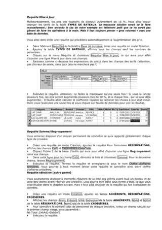 Requête Mise à jour
Malheureusement, les prix des locations de bateaux augmentent de 10 %. Vous allez devoir
changer les tarifs de la table TYPES DE BATEAUX. La mauvaise solution serait de le faire
manuellement ; bien entendu le cas de notre exemple est tellement petit que ce ne serait pas
gênant de faire les opérations à la main. Mais il faut toujours penser « gros volumes » avec une
base de données.
Vous allez donc créer une requête qui procédera automatiquement à l’augmentation des prix.
Dans l’élément Requêtes de la fenêtre Base de données, créez une requête en mode Création.
Ajoutez la table TYPES DE BATEAUX, affichez tous les champs sauf les nombres de
personnes.
Cliquez sur le menu Requête et choisissez Requête Mise à jour, ce qui aura pour effet
d’ajouter une ligne Mise à jour dans vos champs.
Saisissez comme ci-dessous les expressions de calcul dans les champs des tarifs (attention,
pas d’erreur de saisie, sans quoi cela ne marchera pas !)
Exécutez la requête. Attention, ne faites la manœuvre qu’une seule fois ! Si vous la lancez
plusieurs fois, les prix seront augmentés plusieurs fois de 10 %, et à chaque fois… sur la base déjà
augmentée… Il faudra alors calculer le coefficient capable de ramener les choses à leur état initial.
Donc vous l’exécutez une seule fois et vous cliquez sur Feuille de données pour voir le résultat.
Requête Somme/Regroupement
Vous aimeriez disposer d’un moyen permanent de connaître ce qu’a rapporté globalement chaque
type de croisière
Créez une requête en mode Création, ajoutez la requête Pour formulaire RÉSERVATIONS,
affichez les champs Coût et CROISIERES.CodeCrois.
Cliquez l’icône Σ de la barre d’outils qui aura pour effet d’ajouter une ligne Regroupement
dans vos champs.
Dans cette ligne pour le champ Coût, déroulez la liste et choisissez Somme. Pour le deuxième
champ, laissez Regroupement.
Exécutez la requête. Fermez la requête et enregistrez-la sous le nom Chiffre d’affaires
croisières. Vous pourrez à tout moment lancer cette requête et connaître ainsi votre chiffre
d’affaires croisières.
Requête sélection (autre genre)
Vous souhaiteriez disposer à moments réguliers de la liste des clients ayant loué un bateau et de
celle des clients ayant réservé une croisière. Cela pourra être édité sous forme d’état, ce que vous
allez étudier dans le chapitre suivant. Mais il faut déjà disposer de la requête qui fait l’extraction de
données.
Créez une requête en mode Création, ajoutez les tables ADHÉRENTS, RÉSERVATIONS,
CROISIÈRES.
Affichez les champs :Nom, Prénom, Ville, Individuel de la table ADHÉRENTS, NbAd et NbEnf
de la table RÉSERVATIONS, NomCrois de la table CROISIERES.
Pour connaître le nombre total de personnes de chaque croisière, créez un champ calculé sur
le premier champ vierge, ainsi paramétré :
Nb Total :[NbAd]+[NbEnf]
Exécutez la requête.
 