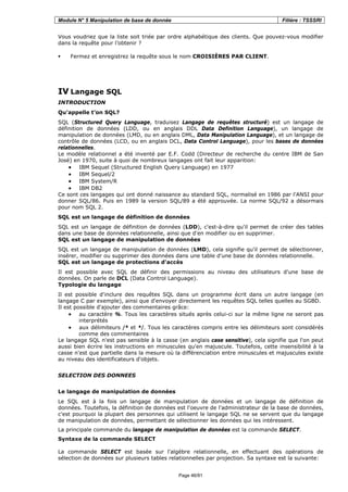 Module N° 5 Manipulation de base de donnée Filière : TSSSRI
Page 46/91
Vous voudriez que la liste soit triée par ordre alphabétique des clients. Que pouvez-vous modifier
dans la requête pour l’obtenir ?
Fermez et enregistrez la requête sous le nom CROISIÈRES PAR CLIENT.
IV Langage SQL
INTRODUCTION
Qu'appelle t’on SQL?
SQL (Structured Query Language, traduisez Langage de requêtes structuré) est un langage de
définition de données (LDD, ou en anglais DDL Data Definition Language), un langage de
manipulation de données (LMD, ou en anglais DML, Data Manipulation Language), et un langage de
contrôle de données (LCD, ou en anglais DCL, Data Control Language), pour les bases de données
relationnelles.
Le modèle relationnel a été inventé par E.F. Codd (Directeur de recherche du centre IBM de San
José) en 1970, suite à quoi de nombreux langages ont fait leur apparition:
• IBM Sequel (Structured English Query Language) en 1977
• IBM Sequel/2
• IBM System/R
• IBM DB2
Ce sont ces langages qui ont donné naissance au standard SQL, normalisé en 1986 par l'ANSI pour
donner SQL/86. Puis en 1989 la version SQL/89 a été approuvée. La norme SQL/92 a désormais
pour nom SQL 2.
SQL est un langage de définition de données
SQL est un langage de définition de données (LDD), c'est-à-dire qu'il permet de créer des tables
dans une base de données relationnelle, ainsi que d'en modifier ou en supprimer.
SQL est un langage de manipulation de données
SQL est un langage de manipulation de données (LMD), cela signifie qu'il permet de sélectionner,
insérer, modifier ou supprimer des données dans une table d'une base de données relationnelle.
SQL est un langage de protections d'accès
Il est possible avec SQL de définir des permissions au niveau des utilisateurs d'une base de
données. On parle de DCL (Data Control Language).
Typologie du langage
Il est possible d'inclure des requêtes SQL dans un programme écrit dans un autre langage (en
langage C par exemple), ainsi que d'envoyer directement les requêtes SQL telles quelles au SGBD.
Il est possible d'ajouter des commentaires grâce:
• au caractère %. Tous les caractères situés après celui-ci sur la même ligne ne seront pas
interprétés
• aux délimiteurs /* et */. Tous les caractères compris entre les délimiteurs sont considérés
comme des commentaires
Le langage SQL n'est pas sensible à la casse (en anglais case sensitive), cela signifie que l'on peut
aussi bien écrire les instructions en minuscules qu'en majuscule. Toutefois, cette insensibilité à la
casse n'est que partielle dans la mesure où la différenciation entre minuscules et majuscules existe
au niveau des identificateurs d'objets.
SELECTION DES DONNEES
Le langage de manipulation de données
Le SQL est à la fois un langage de manipulation de données et un langage de définition de
données. Toutefois, la définition de données est l'oeuvre de l'administrateur de la base de données,
c'est pourquoi la plupart des personnes qui utilisent le langage SQL ne se servent que du langage
de manipulation de données, permettant de sélectionner les données qui les intéressent.
La principale commande du langage de manipulation de données est la commande SELECT.
Syntaxe de la commande SELECT
La commande SELECT est basée sur l'algèbre relationnelle, en effectuant des opérations de
sélection de données sur plusieurs tables relationnelles par projection. Sa syntaxe est la suivante:
 