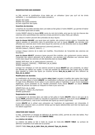 MODIFICATION DES DONNEES
Le SQL permet la modification d'une table par un utilisateur (pour peu qu'il ait les droits
suffisants...). La modification d'une table consiste à:
Ajouter des tuples
Modifier des tuples existants
Ou bien supprimer des tuples
Insertion de données
L'insertion de nouvelles données dans une table se fait grâce à l'ordre INSERT, qui permet d'insérer
de nouvelles lignes dans la table.
L'ordre INSERT attend la clause INTO, suivie du nom de la table, ainsi que du nom de chacune des
colonnes entre parenthèses (les colonnes omises prendront la valeur NULL par défaut).
Les valeurs à insérer peuvent être précisées de deux façons:
avec la clause VALUES: une seule ligne est insérée, elle contient comme valeurs, l'ensemble des
valeurs passées en paramètre dans la parenthèse qui suit la clause VALUES. Les données sont
affectées aux colonnes dans l'ordre dans lequel les colonnes ont été déclarées dans la clause INTO
INSERT INTO Nom_de_la_table(colonne1,colonne2,colonne3,...)
VALUES (Valeur1, Valeur2, Valeur3,...)
Lorsque chaque colonne de la table est modifiée, l'énumération de l'ensemble des colonnes est
facultative
avec la clause SELECT: plusieurs lignes peuvent être insérées, elle contiennent comme valeurs,
l'ensemble des valeurs découlant de la sélection. Les données sont affectées aux colonnes dans
l'ordre dans lequel les colonnes ont été déclarées dans la clause INTO
INSERT INTO Nom_de_la_table(colonne1,colonne2,...)
SELECT colonne1, colonne2,... FROM Nom_de_la_table2
WHERE qualification
Lorsque l'on remplace un nom de colonne suivant la clause SELECT par une constante, sa valeur
est affectée par défaut aux tuples. Il n'est pas possible de sélectionner des tuples dans la table
dans laquelle on insère des lignes (en d'autres termes Nom_de_la_table doit être différent de
Nom_de_la_table2)
Modification de données
La modification de données (aussi appelée mise à jour) consiste à modifier des tuples (des lignes)
dans une table grâce à l'ordre UPDATE. La modification à effectuer est précisé après la clause SET.
Il s'agit d'une affectation d'une valeur à une colonne grâce à l'opérateur = suivi d'une expression
algébrique, d'une constante ou du résultat provenant d'une clause SELECT. La clause WHERE
permet de préciser les tuples sur lesquels la mises à jour aura lieu
UPDATE Nom_de_la_table
SET Colonne = Valeur_Ou_Expression
WHERE qualification
Suppression de données
La suppression de données dans une table se fait grâce à l'ordre DELETE. Celui-ci est suivi de la
clause FROM, précisant la table sur laquelle la suppression s'effectue, puis d'une clause WHERE qui
décrit la qualification, c'est-à-dire l'ensemble des lignes qui seront supprimées.
L'ordre DELETE est à utiliser avec précaution car l'opération de suppression est irréversible. Il
faudra donc s'assurer dans un premier temps que les lignes sélectionnées sont bien les lignes que
l'on désire supprimer!
CREATION DES TABLES
Le SQL, comportant un langage de définition de données (LDD), permet de créer des tables. Pour
cela, il utilise le couple de mots clés CREATE TABLE.
La création de tables
Le création de tables se fait à l'aide du couple de mots-clés CREATE TABLE. La syntaxe de
définition simplifiée d'une table est la suivante:
CREATE TABLE Nom_de_la_table (Nom_de_colonne1 Type_de_donnée,
 