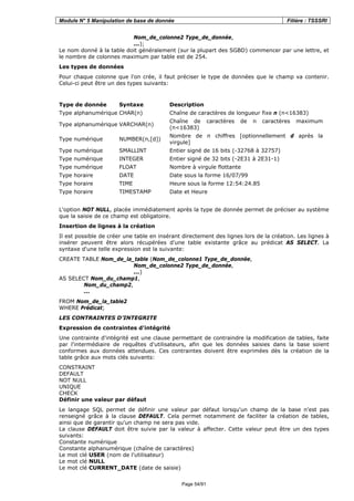 Module N° 5 Manipulation de base de donnée Filière : TSSSRI
Page 54/91
Nom_de_colonne2 Type_de_donnée,
...);
Le nom donné à la table doit généralement (sur la plupart des SGBD) commencer par une lettre, et
le nombre de colonnes maximum par table est de 254.
Les types de données
Pour chaque colonne que l'on crée, il faut préciser le type de données que le champ va contenir.
Celui-ci peut être un des types suivants:
Type de donnée Syntaxe Description
Type alphanumérique CHAR(n) Chaîne de caractères de longueur fixe n (n<16383)
Type alphanumérique VARCHAR(n)
Chaîne de caractères de n caractères maximum
(n<16383)
Type numérique NUMBER(n,[d])
Nombre de n chiffres [optionnellement d après la
virgule]
Type numérique SMALLINT Entier signé de 16 bits (-32768 à 32757)
Type numérique INTEGER Entier signé de 32 bits (-2E31 à 2E31-1)
Type numérique FLOAT Nombre à virgule flottante
Type horaire DATE Date sous la forme 16/07/99
Type horaire TIME Heure sous la forme 12:54:24.85
Type horaire TIMESTAMP Date et Heure
L'option NOT NULL, placée immédiatement après la type de donnée permet de préciser au système
que la saisie de ce champ est obligatoire.
Insertion de lignes à la création
Il est possible de créer une table en insérant directement des lignes lors de la création. Les lignes à
insérer peuvent être alors récupérées d'une table existante grâce au prédicat AS SELECT. La
syntaxe d'une telle expression est la suivante:
CREATE TABLE Nom_de_la_table (Nom_de_colonne1 Type_de_donnée,
Nom_de_colonne2 Type_de_donnée,
...)
AS SELECT Nom_du_champ1,
Nom_du_champ2,
...
FROM Nom_de_la_table2
WHERE Prédicat;
LES CONTRAINTES D’INTEGRITE
Expression de contraintes d'intégrité
Une contrainte d'intégrité est une clause permettant de contraindre la modification de tables, faite
par l'intermédiaire de requêtes d'utilisateurs, afin que les données saisies dans la base soient
conformes aux données attendues. Ces contraintes doivent être exprimées dès la création de la
table grâce aux mots clés suivants:
CONSTRAINT
DEFAULT
NOT NULL
UNIQUE
CHECK
Définir une valeur par défaut
Le langage SQL permet de définir une valeur par défaut lorsqu'un champ de la base n'est pas
renseigné grâce à la clause DEFAULT. Cela permet notamment de faciliter la création de tables,
ainsi que de garantir qu'un champ ne sera pas vide.
La clause DEFAULT doit être suivie par la valeur à affecter. Cette valeur peut être un des types
suivants:
Constante numérique
Constante alphanumérique (chaîne de caractères)
Le mot clé USER (nom de l'utilisateur)
Le mot clé NULL
Le mot clé CURRENT_DATE (date de saisie)
 