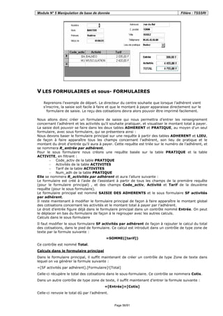 Module N° 5 Manipulation de base de donnée Filière : TSSSRI
Page 56/91
V LES FORMULAIRES et sous- FORMULAIRES
Reprenons l’exemple de départ. Le directeur du centre souhaite que lorsque l’adhérent vient
s’inscrire, la saisie soit facile à faire et que le montant à payer apparaisse directement sur le
formulaire de saisie. Le reçu des cotisations devra alors pouvoir être imprimé facilement.
Nous allons donc créer un formulaire de saisie qui nous permettra d’entrer les renseignement
concernant l’adhérent et les activités qu’il souhaite pratiquer, et visualiser le montant total à payer.
La saisie doit pouvoir se faire dans les deux tables ADHERENT et PRATIQUE, au moyen d’un seul
formulaire, avec sous formulaire, qui se présentera ainsi :
Nous devons baser le formulaire principal sur une requête à partir des tables ADHERENT et LIEU,
de façon à faire apparaître tous les champs concernant l’adhérent, son lieu de pratique et le
montant du droit d’entrée qu’il aura à payer. Cette requête est triée sur le numéro de l’adhérent, et
se nommera R_entrée par adhérent.
Pour le sous formulaire nous créons une requête basée sur la table PRATIQUE et la table
ACTIVITE, en filtrant :
− Code_activ de la table PRATIQUE
− Activités de la table ACTIVITES
− Tarif de la table ACTIVITES
− Num_adh de la table PRATIQUE
Elle se nommera R_activités par adhérent et aura l’allure suivante :
Le formulaire est créé à l’aide de l’assistant à partir de tous les champs de la première requête
(pour le formulaire principal) , et des champs Code_activ, Activité et Tarif de la deuxième
requête (pour le sous formulaire).
Le formulaire principal est nommé SAISIE DES ADHERENTS et le sous formulaire SF activités
par adhérent.
Il reste maintenant à modifier le formulaire principal de façon à faire apparaître le montant global
des cotisations concernant les activités et le montant total à payer par l’adhérent.
Le droit d’entrée figure déjà dans le formulaire principal dans un contrôle nommé Entrée. On peut
le déplacer en bas du formulaire de façon à le regrouper avec les autres calculs.
Calculs dans le sous formulaire
Il faut modifier le sous formulaire SF activités par adhérent de façon à rajouter le calcul du total
des cotisations, dans le pied de formulaire. Ce calcul est introduit dans un contrôle de type zone de
texte par la formule suivante :
=SOMME([tarif])
Ce contrôle est nommé Total.
Calculs dans le formulaire principal
Dans le formulaire principal, il suffit maintenant de créer un contrôle de type Zone de texte dans
lequel on va générer la formule suivante :
=[SF activités par adhérent].[Formulaire]![Total]
Celle-ci récupère le total des cotisations dans le sous-formulaire. Ce contrôle se nommera Cotis.
Dans un autre contrôle de type zone de texte, il suffit maintenant d’entrer la formule suivante :
=[Entrée]+[Cotis]
Celle-ci renvoie le total dû par l’adhérent.
 