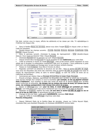 Module N° 5 Manipulation de base de donnée Filière : TSSSRI
Page 58/91
Cet état, comme vous le voyez, affiche les adhérents et les classe par ville. Tri alphabétique à
l'intérieur de chaque ville.
Dans le fenêtre Bases de données, placez-vous dans l'onglet Etats et cliquez créer un Etat à
l'aide de l'assistant.
Double-cliquez les champs suivants : Civilité, NomAd, Prénom, Adresse, CodePostal, Ville,
DateAd. Cliquez Suivant.
Dans le panneau suivant, choisissez le niveau de regroupement : Ville (double-cliquez
dessus). Vous voyez se dessiner l'état. Cliquez Suivant.
Choisissez NomAd dans le panneau qui suit. Cliquez Suivant.
Cliquez encore deux fois Suivant et à la fin acceptez le nom Adhérents pour votre état.
L'état se présente à l'écran en mode Affichage ; mais le fait d'avoir utilisé l'assistant ne vous
oblige pas à accepter la présentation exactement telle qu'il la propose ! Vous préféreriez à juste
titre avoir une présentation en Paysage pour ne pas tronquer certains champs.
Passez en mode Création. Vous êtes à l'envers du décor.
Regardez comment se présente la structure de cet état ; dans la section En-tête de page,
vous avez les étiquettes (les titres des colonnes) dans la section En-tête de groupe vous avez le
champ de regroupement (Ville) et dans la section Détail, ce sont les zones de texte (là où
s’affichent les données).
Commencez par mettre l’état en Paysage (Fichier Mise en page, Page, Paysage).
Ensuite arrangez, déplacez, agrandissez les étiquettes pour qu’elles ne soient pas tronquées ;
vous pouvez changer leur contenu si vous le souhaitez (par exemple, au lieu de DateAd saisissez
Date d’adhésion). Puis modifiez la place des zones de texte de la section Détail pour qu’elles
soient conformes au étiquettes. Ne changez rien au contenu des zones de texte, car comme vous le
savez, ces contenus correspondent à des champs bien précis de la base.
Passez en Affichage pour voir (pour les états, le mode Affichage est symbolisé par l’icône
Aperçu). Les traits bleus sont trop courts maintenant que vous avez mis la page en Paysage.
Repassez en Création, repérez les traits (ils sont dans la section En-tête de page au ras en
haut et en bas de cette zone) et agrandissez-les avec la souris.
Changez le titre de l’état : juste après ADHÉRENTS, saisissez PAR VILLE.
Jugez de l’effet en mode Affichage. Imprimez votre état.
Planche d’étiquettes
Depuis l’élément Etats de la fenêtre Base de données, cliquez sur l’icône Nouvel Objet,
choisissez Etat, puis Assistant Etiquette, et choisissez ADHÉRENTS comme table.
 