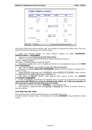 Module N° 5 Manipulation de base de donnée Filière : TSSSRI
Page 60/91
Vous allez d'abord pour plus de facilité créer une requête qui regroupe les tables utiles, d'où vous
pourrez extraire les champs que vous voulez utiliser.
Créez une nouvelle requête en mode Création. Ajoutez les tables ADHÉRENTS,
RÉSERVATIONS et CROISIÈRES.
Ajoutez les champs NomCrois, NomAd, NbAd, NbEnf.
Créez à la suite des champs affichés deux champs calculés comme suit :
Nb Pers : [NbAd]+[NbEnf]
Coût total : [TarifAd]*[NbAd]+[TarifEnf]*[NbEnf]
Exécutez la requête pour voir le résultat puis fermez-la et enregistrez-la sous le nom POUR
ÉTAT CROISIÈRES.
Dans l'élément Etats, cliquez Créer un Etat avec l'aide de l'assistant.
Choisissez la requête POUR ÉTAT CROISIÈRES, ajoutez tous les champs en cliquant sur le
double chevron.
Cliquez Suivant. Regroupez sur le NomCrois. Cliquez Options de synthèse, cochez Somme
pour Nb Pers et pour Coût et Moyenne pour Nb Pers. Ok.
Triez selon les NomAd. Suivant. Allez jusqu'au bout, donnez comme nom CHIFFRE
D'AFFAIRES CROISIÈRES.
Passez en Création, agrandissez les étiquettes et/ou les zones qui pourraient être tronquées
(faites notamment attention aux zones qui contiennent des chiffres, car si elles sont tronquées, on
peut croire que les calculs sont faux alors qu'ils sont cachés).
Supprimez la mention en italique "Synthèse;……" qui n'est pas utile.
Pour peaufiner, rapprochez les mots Somme et Moyenne des chiffres concernés. Ecrivez en
clair les intitulés.
ETAT BASE SUR UNE TABLE
Nous voulons éditer la liste des adhérents avec un regroupement par lieu.
Il suffit d’utiliser l’assistant état, en sélectionnant la table ADHERENT. Nous obtiendrons l’état
suivant :
 