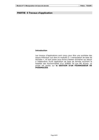 Module N° 5 Manipulation de base de donnée Filière : TSSSRI
Page 64/91
PARTIE 5 Travaux d'application
Introduction
Les travaux d’applications sont conçu pour être une synthèse des
acquis théorique vue dans le modules 5 « manipulation de base de
données », ils sont poses sous forme d’atelier enchaîner qui abouti
a l’élaboration d’une application de base de donnée touchant la
totalités des fonctionnalités d’un SGBDR Tel que MS Access. Le
projet est portés sur la GESTION D’UN FOURNISSEUR DE
PHARMACIES
 