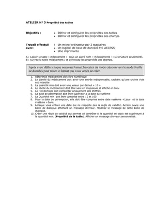 ATELIER N° 3 Propriété des tables
Objectifs : • Définir et configurer les propriétés des tables
• Définir et configurer les propriétés des champs
Travail effectué
avec:
• Un micro-ordinateur par 2 stagiaires
• Un logiciel de base de données MS ACCESS
• Une imprimante
A) Copier la table « médicament » sous un autre nom « médicament1 » (la structure seulement).
B) Ouvrez la table médicament1 et définissez les propriétés des champs.
1. Référence médicament doit être numérique
2. Le Libellé du médicament doit avoir une entrée indispensable, sachant qu’une chaîne vide
est interdite
3. La quantité min doit avoir une valeur par défaut « 10 ».
4. Le libellé du médicament doit être saisi en majuscule et affiché en bleu
5. Le tel domicile doit comporter uniquement des chiffres
6. La date de péremption doit être supérieur à la date du système
7. La Quantité min doit être comprise entre 10 et 100
8. Pour la date de péremption, elle doit être comprise entre date système +1jour et la date
système +5ans.
9. Lorsque vous entrez une date qui ne respecte pas la règle de validité, Access ouvre une
boîte de dialogue affichant un message d’erreur. Modifiez le message de cette boîte de
dialogue.
10. Créer une règle de validité qui permet de contrôler si la quantité en stock est supérieure à
la quantité min. (Propriété de la table). Afficher un message d’erreur personnalisé.
Après avoir défini chaque nouveau format, basculez du mode création vers le mode feuille
de données pour tester le format que vous venez de créer
 