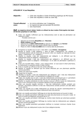 Module N° 5 Manipulation de base de donnée Filière : TSSSRI
Page 68/91
ATELIER N° 4 Les Requêtes
Objectifs : • Créer des requêtes a l’aide d’interface graphique de MS Access
• Créer des requêtes a l’aide du code SQL
Travail effectué
avec:
• Un micro-ordinateur par 2 stagiaires
• Un logiciel de base de données MS ACCESS
• Une imprimante
N.B Les stagiaires doivent réaliser l’atelier en utilisant les deux modes d’interrogation des bases
de données (graphique et code SQL).
1. Créez une requête n'affichant que les médicament(s) dont la date de péremption est
inférieure à 2003.
Procédez comme suit :
Appuyez sur le bouton Requêtes puis Nouveau
Mode création puis Ok
Sélectionnez la table médicaments et appuyer sur Ajouter, puis Fermer
Glissez les champs que vous voulez afficher dans la requête
Placez le critère <=31/12/2003 dans le champ date de péremption.
2. Enregistrez la requête sous le nom « liste 2003 » avec Fichier / Enregistrer.
3. Ajoutez le champ « code catégorie » dans la table « médicament» (en utilisant la
commande Insérer Liste de choix) afin de pouvoir créer une requête qui regroupe les deux
tables « médicament » et « catégorie ».
4. Modifier la requête « liste des médicaments par catégorie », en affichant que les
médicaments ayant la catégorie « Antibiotique ».
5. Modifier la requête « liste des médicaments par catégorie », en affichant que les
médicaments ayant la catégorie « Antibiotique » et la date de péremption supérieure à
2003.
6. Créer une nouvelle table « Achat », pour chaque Achat on veut savoir le Nom pharmacie,
le médicament, la quantité acheté, la date d’achat.
7. Créer la requête qui affiche la liste des achats effectués.
8. Modifier la requête en affichant que les achats effectués par une pharmacie spécifiée
comme paramètre.
9. Faites une copie de la requête.
10. Supprimez la requête.
11. Modifiez la requête « Liste des médicaments par catégorie » par « liste des médicament
par catégorie et par date » en paramétrant la catégorie et la date.
12. Créer une requête sous le nom « Liste des médicaments commençant par C » permettant
d’afficher l’ensemble des médicaments dont le nom commence par la lettre C.
13.Modifier la requête précédente de telle manière à pouvoir afficher toutes les médicaments
dont le nom commence avec le caractère spécifié en tant que paramètres.
14.Créer une nouvelle requête nommée « liste des médicaments achetés pendant une
période » permettant d’afficher la liste des médicaments achetés pendant une date début
et une date fin.
15. Créer une requête de la table médicament qui permet de calculer automatiquement le
nombre d’années restant de chaque médicament pour être périmé.
16.Créer une requête permettant l’affichage de la liste des pharmacies se trouvant à rabat.
17.Créer une requête permettant l’affichage de la liste des pharmacies se trouvant à rabat et
dont le numéro de téléphone commence par le 77.
18.Créer une requête permettant l’affichage du nombre total d’achat par pharmacie pendant
une année.
19.Créer une requête permettant l’affichage du nombre total de médicaments par catégorie
donnée comme paramètre.
20.Créer une requête paramétré permettant d’afficher le montant minimum d’achat d’une
pharmacie.
21.Afficher le prix de médicament le plus cher d’une catégorie donnée.
 