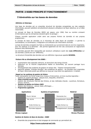Module N° 5 Manipulation de base de donnée Filière : TSSSRI
PARTIE 2 SGBD PRINCIPE ET FONCTIONNEMENT
I Généralités sur les bases de données
Définition et Historique
Une base de données est un ensemble structuré de données enregistrées sur des supports
informatisés, pouvant satisfaire simultanément plusieurs utilisateurs de façon sélective, en un délai
raisonnable.
Le concept de Base de Données (BDD) est apparu vers 1960, face au nombre croissant
d'informations que les entreprises devaient gérer et partager :
Chaque nouvelle application créait alors ses propres fichiers de données et ses propres
programmes ;
le concept de base de données va à l'encontre de cette façon de procéder : il permet la
centralisation, la coordination, l'intégration et la diffusion de l'information archivée.
La base de données enregistre les faits ou événements qui surviennent dans la vie d'un organisme,
pour les restituer à la demande : elle permet également de tirer des conclusions en rapprochant
plusieurs faits élémentaires.
Les données peuvent être manipulées par plusieurs utilisateurs ayant des vues différentes sur
ces données ("points de vue" différents).
La structure d’ensemble des données suit une définition rigoureuse appelée SCHEMA.
Facteurs liés au développement des SGBD :
• augmentation des capacités mémoire, et diminution des temps d'accès
• apparition sur le marché d’applications fiables et diversifiées, qui doivent partager leurs
données
• développement des systèmes de gestion en temps réel : "Gestion transactionnelle"
• approche globale "orientée données" des problèmes de gestion : les données sont organisées
de façon rationnelle plutôt que définies au coup par coup selon les applications à réaliser.
Rappel sur les systèmes de gestion de fichiers
Toute manipulation de fichier exige trois niveaux d’intervention, et trois couches logicielles :
- Gestion du support physique : disques durs, disquette, streamers…
Pilote d’entrées-sorties (Driver)
- Gestion des structures internes des fichiers, et des méthodes d’accès : ouverture, fermeture,
lecture, écriture…
Système de gestion de fichiers (SGF)
- Gestion des contenus : calculs, tests, affichages ...
Programmes applicatifs
Applications Système d'exploitation Matériel
Programme
applicatif
SGF
Unités
de
lecture
et/ou
écriture
Ouvrir, fermer
lire, écrire
Demande d'un
enregistrement physique
Code d’erreur ou
Données logiques
Code d’erreur ou
Enregistrement physique
Niveau Logique Niveau Physique
Système de Gestion de Base de données : SGBD
• Ensemble des programmes et des langages de commande qui permettent de :
https://www.automat-wd.info
 