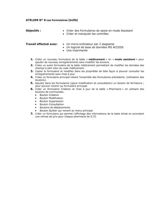 ATELIER N° 6 Les Formulaires (suite)
Objectifs : • Créer des Formulaires de saisie en mode Assistant
• Créer et manipuler les contrôles
Travail effectué avec: • Un micro-ordinateur par 2 stagiaires
• Un logiciel de base de données MS ACCESS
• Une imprimante
1. Créez un nouveau formulaire de la table « médicament » en « mode assistant » pour
ajouter de nouveau enregistrements sans modifier les anciens.
2. Créez un autre formulaire de la table médicament permettant de modifier les données des
champs à part celui du code médicament.
3. Copier le formulaire et modifiez dans les propriétés de telle façon à pouvoir consulter les
enregistrements sans mise à jour.
4. Créez un formulaire principal reliant l’ensemble des formulaires précédents. (Utilisation des
boutons).
5. Ajoutez dans les formulaires (ajout modification et consultation) un bouton de fermeture ;
pour pouvoir revenir au formulaire principal.
6. Créer un formulaire Création et mise à jour de la table « Pharmacie » en utilisant des
boutons de commandes.
• Bouton Création
• Bouton Modification
• Bouton Suppression
• Bouton Consultation
• Boutons de déplacements
• Bouton Quitter qui revient au menu principal
7. Créer un formulaire qui permet l’affichage des informations de la table Achat en accordant
une remise de prix pour chaque pharmacie de 0,75.
 