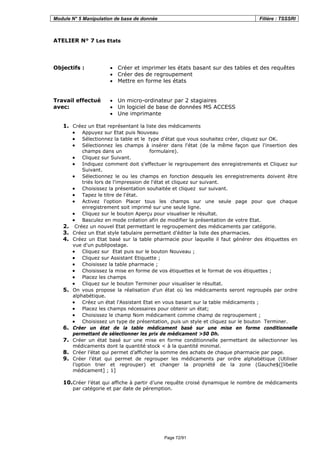 Module N° 5 Manipulation de base de donnée Filière : TSSSRI
Page 72/91
ATELIER N° 7 Les Etats
Objectifs : • Créer et imprimer les états basant sur des tables et des requêtes
• Créer des de regroupement
• Mettre en forme les états
Travail effectué
avec:
• Un micro-ordinateur par 2 stagiaires
• Un logiciel de base de données MS ACCESS
• Une imprimante
1. Créez un Etat représentant la liste des médicaments
• Appuyez sur Etat puis Nouveau
• Sélectionnez la table et le type d'état que vous souhaitez créer, cliquez sur OK.
• Sélectionnez les champs à insérer dans l'état (de la même façon que l'insertion des
champs dans un formulaire).
• Cliquez sur Suivant.
• Indiquez comment doit s'effectuer le regroupement des enregistrements et Cliquez sur
Suivant.
• Sélectionnez le ou les champs en fonction desquels les enregistrements doivent être
triés lors de l'impression de l'état et cliquez sur suivant.
• Choisissez la présentation souhaitée et cliquez sur suivant.
• Tapez le titre de l'état.
• Activez l'option Placer tous les champs sur une seule page pour que chaque
enregistrement soit imprimé sur une seule ligne.
• Cliquez sur le bouton Aperçu pour visualiser le résultat.
• Basculez en mode création afin de modifier la présentation de votre Etat.
2. Créez un nouvel Etat permettant le regroupement des médicaments par catégorie.
3. Créez un Etat style tabulaire permettant d’éditer la liste des pharmacies.
4. Créez un Etat basé sur la table pharmacie pour laquelle il faut générer des étiquettes en
vue d'un publipostage.
• Cliquez sur Etat puis sur le bouton Nouveau ;
• Cliquez sur Assistant Etiquette ;
• Choisissez la table pharmacie ;
• Choisissez la mise en forme de vos étiquettes et le format de vos étiquettes ;
• Placez les champs
• Cliquez sur le bouton Terminer pour visualiser le résultat.
5. On vous propose la réalisation d'un état où les médicaments seront regroupés par ordre
alphabétique.
• Créez un état l'Assistant Etat en vous basant sur la table médicaments ;
• Placez les champs nécessaires pour obtenir un état;
• Choisissez le champ Nom médicament comme champ de regroupement ;
• Choisissez un type de présentation, puis un style et cliquez sur le bouton Terminer.
6. Créer un état de la table médicament basé sur une mise en forme conditionnelle
permettant de sélectionner les prix de médicament >50 Dh.
7. Créer un état basé sur une mise en forme conditionnelle permettant de sélectionner les
médicaments dont la quantité stock < à la quantité minimal.
8. Créer l’état qui permet d’afficher la somme des achats de chaque pharmacie par page.
9. Créer l’état qui permet de regrouper les médicaments par ordre alphabétique (Utiliser
l’option trier et regrouper) et changer la propriété de la zone (Gauche$([libelle
médicament] ; 1]
10.Créer l’état qui affiche à partir d’une requête croisé dynamique le nombre de médicaments
par catégorie et par date de péremption.
 