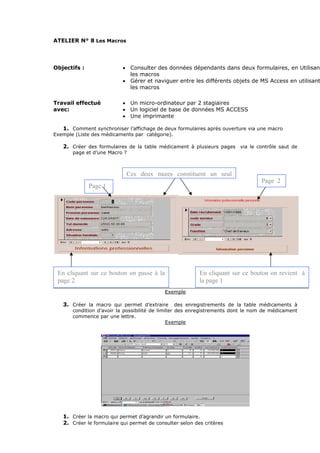 ATELIER N° 8 Les Macros
Objectifs : • Consulter des données dépendants dans deux formulaires, en Utilisant
les macros
• Gérer et naviguer entre les différents objets de MS Access en utilisant
les macros
Travail effectué
avec:
• Un micro-ordinateur par 2 stagiaires
• Un logiciel de base de données MS ACCESS
• Une imprimante
1. Comment synchroniser l’affichage de deux formulaires après ouverture via une macro
Exemple (Liste des médicaments par catégorie).
2. Créer des formulaires de la table médicament à plusieurs pages via le contrôle saut de
page et d’une Macro ?
Exemple
3. Créer la macro qui permet d’extraire des enregistrements de la table médicaments à
condition d’avoir la possibilité de limiter des enregistrements dont le nom de médicament
commence par une lettre.
Exemple
1. Créer la macro qui permet d’agrandir un formulaire.
2. Créer le formulaire qui permet de consulter selon des critères
Page 1
Page 2
En cliquant sur ce bouton on passe à la
page 2
En cliquant sur ce bouton on revient à
la page 1
Ces deux pages constituent un seul
 
