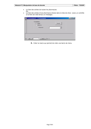 Module N° 5 Manipulation de base de donnée Filière : TSSSRI
Page 74/91
• La liste des achats de toutes les pharmacies
OU
• La liste des achats d’une pharmacie choisie dans la liste de choix (avec un contrôle
si la liste est vide lancez un message)
3. Créer la macro qui permet de créer une barre de menu
 