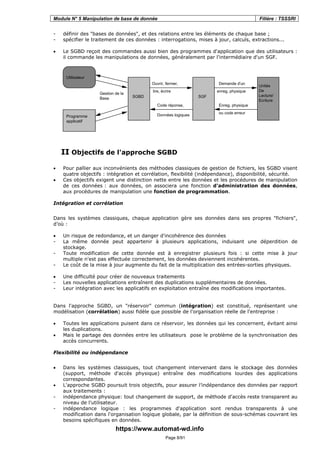 Module N° 5 Manipulation de base de donnée Filière : TSSSRI
Page 8/91
- définir des "bases de données", et des relations entre les éléments de chaque base ;
- spécifier le traitement de ces données : interrogations, mises à jour, calculs, extractions...
• Le SGBD reçoit des commandes aussi bien des programmes d'application que des utilisateurs :
il commande les manipulations de données, généralement par l'intermédiaire d'un SGF.
Utilisateur
Programme
applicatif
SGF
Unités
De
Lecture/
Ecriture
Ouvrir, fermer,
lire, écrire
Demande d'un
enreg. physique
Code réponse,
Données logiques
Enreg. physique
ou code erreur
SGBD
Gestion de la
Base
II Objectifs de l'approche SGBD
• Pour pallier aux inconvénients des méthodes classiques de gestion de fichiers, les SGBD visent
quatre objectifs : intégration et corrélation, flexibilité (indépendance), disponibilité, sécurité.
• Ces objectifs exigent une distinction nette entre les données et les procédures de manipulation
de ces données : aux données, on associera une fonction d'administration des données,
aux procédures de manipulation une fonction de programmation.
Intégration et corrélation
Dans les systèmes classiques, chaque application gère ses données dans ses propres "fichiers",
d’où :
• Un risque de redondance, et un danger d'incohérence des données
- La même donnée peut appartenir à plusieurs applications, induisant une déperdition de
stockage.
- Toute modification de cette donnée est à enregistrer plusieurs fois : si cette mise à jour
multiple n'est pas effectuée correctement, les données deviennent incohérentes.
- Le coût de la mise à jour augmente du fait de la multiplication des entrées-sorties physiques.
• Une difficulté pour créer de nouveaux traitements
- Les nouvelles applications entraînent des duplications supplémentaires de données.
- Leur intégration avec les applicatifs en exploitation entraîne des modifications importantes.
Dans l'approche SGBD, un "réservoir" commun (intégration) est constitué, représentant une
modélisation (corrélation) aussi fidèle que possible de l'organisation réelle de l'entreprise :
• Toutes les applications puisent dans ce réservoir, les données qui les concernent, évitant ainsi
les duplications.
• Mais le partage des données entre les utilisateurs pose le problème de la synchronisation des
accès concurrents.
Flexibilité ou indépendance
• Dans les systèmes classiques, tout changement intervenant dans le stockage des données
(support, méthode d'accès physique) entraîne des modifications lourdes des applications
correspondantes.
• L'approche SGBD poursuit trois objectifs, pour assurer l’indépendance des données par rapport
aux traitements :
- indépendance physique: tout changement de support, de méthode d'accès reste transparent au
niveau de l'utilisateur.
- indépendance logique : les programmes d'application sont rendus transparents à une
modification dans l'organisation logique globale, par la définition de sous-schémas couvrant les
besoins spécifiques en données.
https://www.automat-wd.info
 