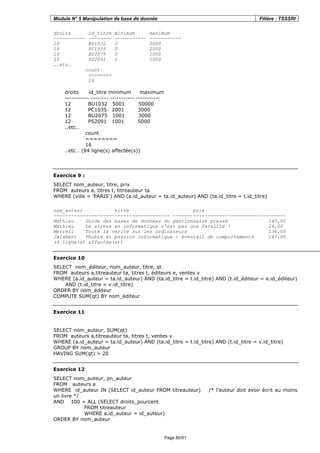 Module N° 5 Manipulation de base de donnée Filière : TSSSRI
Page 80/91
droits id_titre minimum maximum
----------- -------- ----------- -----------
10 BU1032 0 5000
10 PC1035 0 2000
10 BU2075 0 1000
10 PS2091 0 1000
….etc…
count
========
16
droits id_titre minimum maximum
----------- -------- ----------- -----------
12 BU1032 5001 50000
12 PC1035 2001 3000
12 BU2075 1001 3000
12 PS2091 1001 5000
..etc…
count
========
16
..etc… (94 ligne(s) affectée(s))
Exercice 9 :
SELECT nom_auteur, titre, prix
FROM auteurs a, titres t, titreauteur ta
WHERE (ville = 'PARIS') AND (a.id_auteur = ta.id_auteur) AND (ta.id_titre = t.id_titre)
nom_auteur titre prix
---------------------------------------- ---------------------------------------
Mathieu Guide des bases de données du gestionnaire pressé 140,00
Mathieu Le stress en informatique n'est pas une fatalité ! 24,00
Merrell Toute la vérité sur les ordinateurs 136,00
Jalabert Phobie et passion informatique : éventail de comportements 147,00
(4 ligne(s) affectée(s))
Exercice 10
SELECT nom_éditeur, nom_auteur, titre, qt
FROM auteurs a,titreauteur ta, titres t, éditeurs e, ventes v
WHERE (a.id_auteur = ta.id_auteur) AND (ta.id_titre = t.id_titre) AND (t.id_éditeur = e.id_éditeur)
AND (t.id_titre = v.id_titre)
ORDER BY nom_éditeur
COMPUTE SUM(qt) BY nom_éditeur
Exercice 11
SELECT nom_auteur, SUM(qt)
FROM auteurs a,titreauteur ta, titres t, ventes v
WHERE (a.id_auteur = ta.id_auteur) AND (ta.id_titre = t.id_titre) AND (t.id_titre = v.id_titre)
GROUP BY nom_auteur
HAVING SUM(qt) > 20
Exercice 12
SELECT nom_auteur, pn_auteur
FROM auteurs a
WHERE id_auteur IN (SELECT id_auteur FROM titreauteur) /* l’auteur doit avoir écrit au moins
un livre */
AND 100 = ALL (SELECT droits_pourcent
FROM titreauteur
WHERE a.id_auteur = id_auteur)
ORDER BY nom_auteur
 